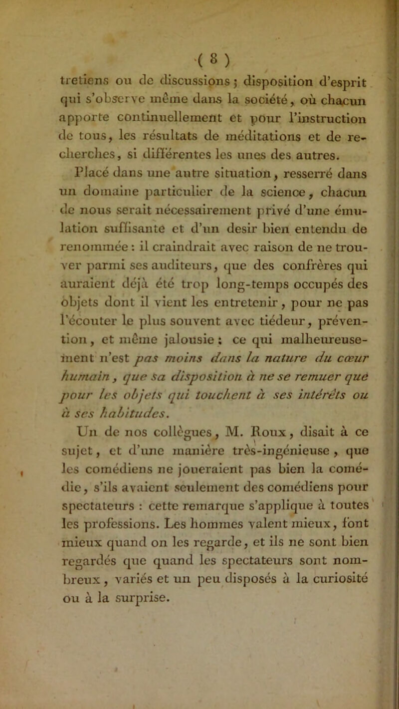 tretiens ou de discussions ; disposition d’esprit qui s’observe même dans la société, où chacun apporte continuellement et pour l’instruction de tous, les résultats de méditations et de re- cherches, si différentes les unes des autres. Placé dans une autre situation, resserré dons un domaine particulier de la science, chacun de nous serait nécessairement privé d’une ému- lation suffisante et d’un désir bien entendu de renommée : il craindrait avec raison de ne trou- ver parmi ses auditeurs, que des confrères qui auraient déj'à été trop long-temps occupés des objets dont il vient les entretenir, pour ne pas l’écouter le plus souvent avec tiédeur, préven- tion , et même jalousie : ce qui malhetireuse- inent n’est pas moins dans la nature du cœur humain , que sa disposition à ne se remuer quô pour les objets qui touchent à ses intérêts ou à scs habitudes. Un de nos collègues, M. Roux, disait à ce sujet, et d’une manière très-ingénieuse , que les comédiens ne joueraient pas bien la comé- die, s’ils avîiient seulement des comédiens pour spectateurs : cette remarque s’applique à toutes' les professions. Les hommes valent mieux, font mieux quand on les regarde, et ils ne sont bien regardés que quand les spectateurs sont nom- breux , variés et un peu disposés à la curiosité ou à la surprise. :