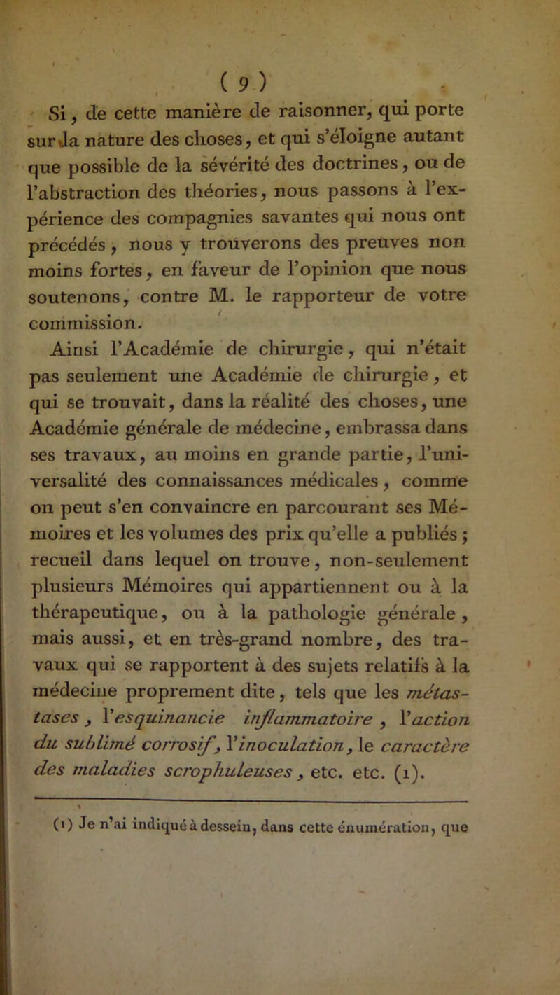 ' Si, de cette manière de raisonner, qui porte sur Ja nature des choses, et qui s’éloigne autant que possible de la sévérité des doctrines, ou de l’abstraction des théories, nous passons à l’ex- périence des compagnies savantes qui nous ont précédés , nous y trouverons des preuves non moins fortes, en faveur de l’opinion que nous soutenons, contre M. le rapporteur de votre É • t commission. Ainsi l’Académie de chirurgie, qui n’était pas seulement une Académie de chirurgie, et qui se trouvait, dans la réalité des choses, une Académie générale de médecine, embrassa dans ses travaux, au moins en grande partie, l’uni- versalité des connaissances médicales , comme on peut s’en convaincre en parcourant ses Mé- moires et les volumes des prix qu’elle a publiés ; recueil dans lequel on trouve, non-seulement plusieurs Mémoires qui appartiennent ou à la thérapeutique, ou à la pathologie générale , mais aussi, et en très-grand nombre, des tra- vaux qui se rapportent à des sujets relatifs à la médecine proprement dite, tels que les métas- tases y Vesquinancie inflammatoire , Vaction du sublimé corrosifs Vinoculation, le caractère des maladies scrophuleuses, etc. etc. (i). % (i) Je n’ai indiqué à dessein, dans cette énumération, que