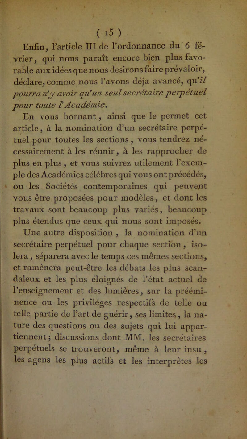 Enfin, l’article III de l’ordonnance du'6 fé- vrier, qui nous paraît encore bien plus favo- rable aux idées que nous desirons faire prévaloir, déclare, comme nous l’avons déjà avancé, qu’i/ pourrai!^y avoir qu’un seul secrétaire perpétuel pour toute t Académie^ En vous bornant, ainsi que le permet cet article, à la nomination d’un secrétaire perpé- tuel pour toutes les sections, vous tendrez né- cessairement à les réunir, à les rapprocher de plus en plus, et vous suivrez utilement l’exem- ple des Académies célèbres qui vous ont précédés, * ou les Sociétés contemporaines qui peuvent vous être proposées pour modèles, et dont les travaux sont beaucoup plus variés, beaucoup plus étendus que ceux qui nous sont imposés. Une autre disposition , la nomination d’un . secrétaire perpétuel pour chaque section, iso- lera , séparera avec le temps ces mêmes sections, et ramènera peut-être les débats les plus scan- daleux et les plus éloignés de l’état actuel de l’enseignement et des lumières, sur la préémi- nence ou les privilèges respectifs de telle ou telle partie de l’art de guérir, ses limites, la na- ture des questions ou des sujets qui lui appar- tiennent j discussions dont MM. les secrétaires perpétuels se trouveront, même à leur insu, les agens les plus actifs et les interprètes les