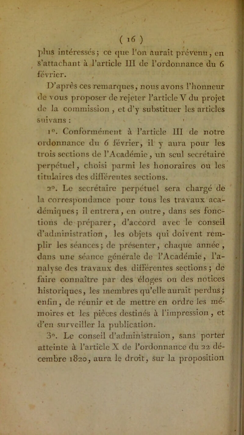 jiliis intércssL'sJ ce ([ue l’on aurait prévenu, en s’attachant à l’article III de l’ordonnance du 6 lévrier. D’après ces remarques, nous avons l’iionneur de vous proposer de rejeter l’article V du projet lie la commission , et d’y substituer les articles suivans : ' 1. Conl'orméinent à l’article III de notre ordonnance du 6 lévrier, il y aura pour les trois sections de l’Académie, un seul secrétaire ]ierpetuel, choisi j^arnii les honoraires ou les tituLiires des dillérentes sections. 2®. Le secrétaire j)erpétucl sera chargé de la correspondance jiour tous les travaux aca- démiques; il entrera, en outre, dans ses fonc- tions de préjiarer, d’accord avec le conseil d’administration , les objets qui doivent rem- plir les séances ; de présenter, cliaque année, dans une séance générale de l’Académie, l’a- nalyse des travaux des différentes sections ; de faire connaître par des éloges ou des notices historiques, les membres qu’elle aurait perdus; enfin, de réunir et de mettre en ordre les mé- moires et les pièces destinés à l’impression , et d’en surveiller la publication. 3®. Le conseil d’administraion, sans porter atteinte à l’article X de l’ordonnance du 22 dé- cembre 1820, aura le droit, sur la proposition