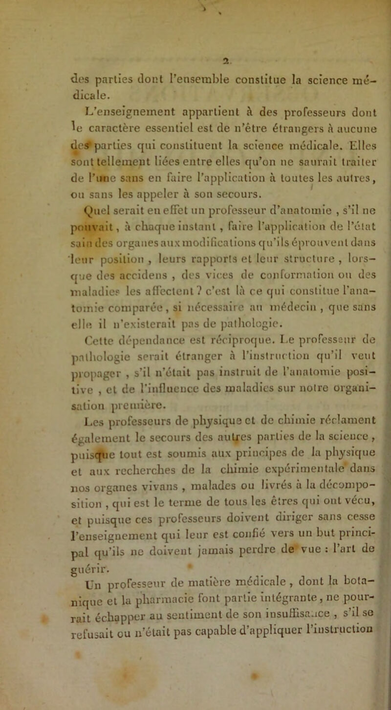 des parties dont l’ensemble constitue la science mé- dicale. L’enseignement appartient à des professeurs dont le caractère essentiel est de n’être étrangers à aucune des parties qui constituent la science médicale. Elles sont tellement liées entre elles qu’on ne saurait traiter de l’une sans en faire l’application à toutes les autres, ou sans les appeler à son secours. Quel serait en effet un professeur d’anatomie , s’il ne pouvait, à chaque instant , faire l’application de l’état sain des organes aux modifications qu’ils éprouvent dans leur position , leurs rapports et leur structure , lors- que des accidens , des vices de conformation ou des maladies les affectent? c’est là ce qui constitue l’ana- tomie comparée, si nécessaire au médecin , que sans elle il n’existeruit pas de pathologie. Cette dépendance est réciproque. Le professeur de pathologie serait étranger à l’instruction qu’il veut propager , s’il n’était pas instruit de l’anatomie posi- tive , et de l'influence des maladies sur notre organi- sation première. Les professeurs de physique et de chimie réclament également le secours des autres parties de la science , puisqbe tout est soumis aux principes de la physique et aux recherches de la chimie expérimentale* dans nos organes vivans , malades ou livrés à la décompo- sition , qui est le terme de tous les êtres qui oui vécu, et puisque ces professeurs doivent diriger sans cesse l’enseignement qui leur est confié vers un but princi- pal qu’ils ne doivent jamais perdre de vue : l’art de guérir. Un professeur de matière médicale , dont la bota- nique et la pharmacie font partie intégrante, ne pour- rait échapper au sentiment de son insuffisance , s’il se refusait ou n’était pas capable d’appliquer l’instruction