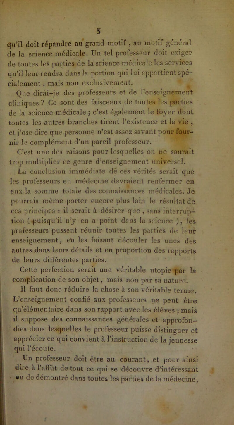 5 qu’il doit répandre au grand motif , au motif général de la science médicale. Un tel professeur doit exiger de toutes les parties de la science médicale les services qu’il leur rendra dans la portion qui lui appartient spé- cialement , mais non exclusivement. Que dirai-je des professeurs et de l’enseignement cliniques ? Ce sont des faisceaux de toutes les parties de la science médicale ; c’est également le foyer dont toutes les autres branches tirent l’existence et la vie , et j’ose dire que personne n’est assez savant pour four- nir le complément d’un pareil professeur. C’est une des raisons pour lesquelles on ne saurait trop multiplier ce genre d’enseignement universel. La conclusion immédiate dé ces vérités serait que les professeurs en médecine devraient renfermer en eux la somme totale des connaissances médicales. Je pourrais même porter encore plus loin le résultat de ces principes : il serait à désirer que , sans interrup- tion (puisqu’il n’y en a point dans la science ), les professeurs pussent réunir toutes les parties de leur enseignement, en les faisant découler les unes des autres dans leurs détails et en proportion des rapports de leurs différentes parties. Cette perfection serait une véritable utopie par la complication de son objet, mais non par sa nature. Il faut donc réduire la chose à son véritable terme. L’enseignement confié aux professeurs ne peut être qu’élémentaire dans son rapport avec les élèves ; mais il suppose des connaissances générales et approfon- dies dans lesquelles le professeur puisse distinguer et apprécier ce qui convient à l’instruction de la jeunesse qui l’écoule. Un professeur doit être au courant, et pour ainsi dire à l’affût de tout ce qui se découvre d’intéressant • u de démontré dans toutes les parties de la médecine,