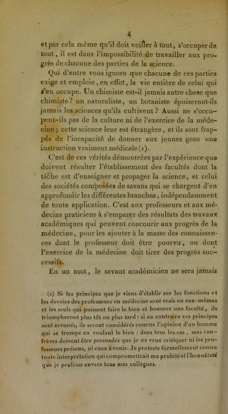 et par cela même qu’il doit veiller à tout, s’occuper de tout, il est dans l’impossibilité de travailler aux pro- grès de chacune des parties de la science. Qui d’entre vous ignore que chacune de ces parties exige et emploie, en effet, la vie entière de celui qui s’en occupe. Un chimiste est-il jamais autre chose que chimiste;’ un naturaliste, un botaniste épuiseront-ils jamais les sciences qu’ils cultivent? Aussi ne s’occu- pent-ils pas de la culture ni de l’exercice de la méde- cine ; cette science leur est étrangère, et ils sont frap- pés de l’incapacité de donner aux jeunes gens une instruction vraiment médicale(i). C’est de ces vérités démontrées par l'expérience que doivent résulter l’établissement des facultés dont la tâtlie est d’enseigner et propager la science, et celui des sociétés composées de savans qui se chargent d’en approfondir les différentes branches, indépendamment de toute application. C’est aux professeurs et aux mé- decins praticiens à s’emparer des résultats des travaux académiques qui peuvent concourir aux progrès de la médecine, pour les ajouterai la masse des connaissan- ces dont le professeur doit être pourvu, ou dont l’exercice de la médecine doit tirer des progrès suc- cessifs. En un mot, le savant académicien ne sera jamais (i) Si les principes que je viens d’établir sur les fonctions et les devoirs des professeurs en médecine sont vrais en eux-mêmes et les seuls qui puissent faire le bien et honorer une faculté, ils triompheront plus tôt ou plus tard : si au contraire ces principes sont erronés, ils seront considérés comme l’opinion d’un homme qui se trompe en voulant le bien : dans tous les cas , mes con- frères doivent être persuadés que je ne veux critiquer ni les pro- fesseurs présens, ni ceux avenir. Je proteste formellement contre toute interprétation qui compromettrait ma probité et l’honnêteté que je professe envers tous mes collègues.