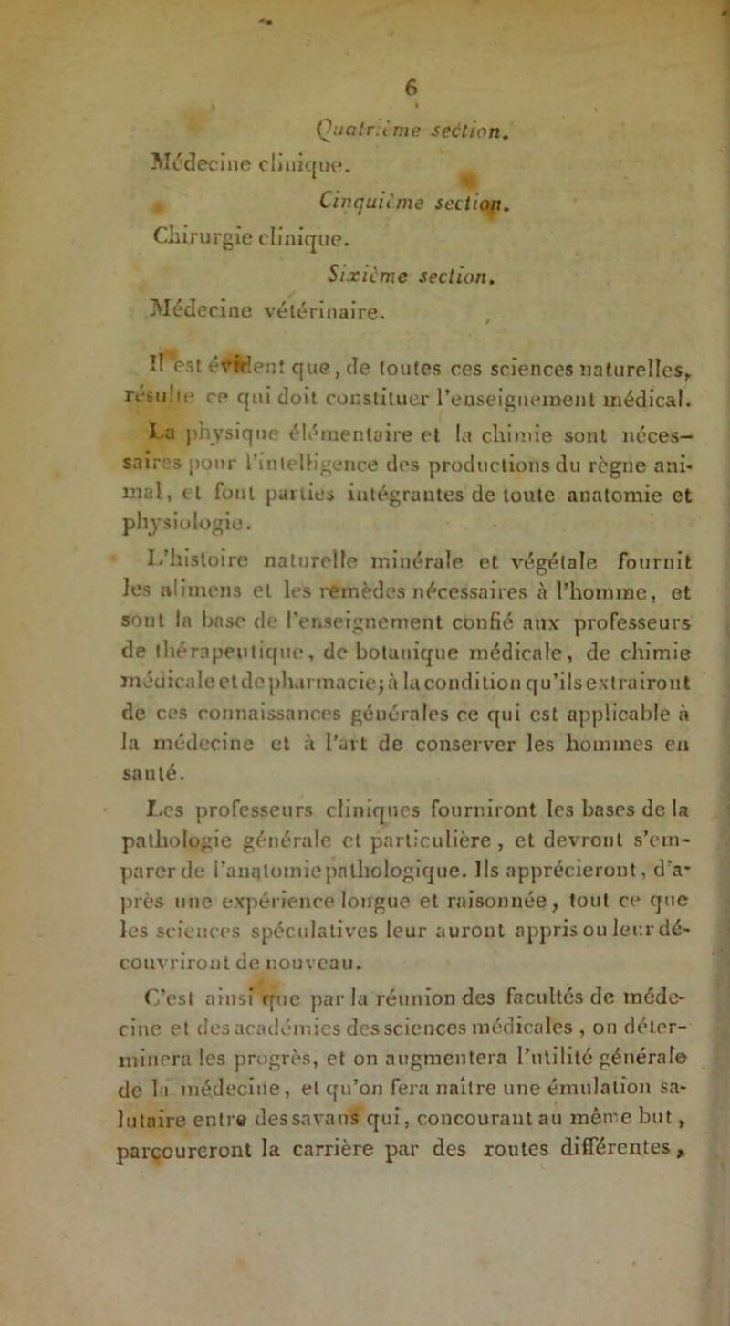 I I Qoatr.ènie section. Médecine clinique. » Cinquième section. Chirurgie clinique. Sixième section. Médecine vétérinaire. îlest évident que, de toutes ces sciences naturelles, resu'it- ce qui doit constituer renseignement médical. La physique élémentaire et la chimie sont néces- saires pour l’intelligence des productions du règne ani- mal, et font parties intégrantes de toute anatomie et physiologie. L’histoire naturelle minérale et végétale fournit les alitnens et les remèdes nécessaires à l’homme, et sont la base de l'enseignement confié aux professeurs de thérapeutique, de botanique médicale, de chimie médicale et de pharmacie; à la condition qu’ils extrairont de ces connaissances générales ce qui est applicable à la médecine et à l’art de conserver les hommes en santé. Les professeurs cliniques fourniront les bases de la pathologie générale et particulière, et devront s’em- parer de i’anqloiniepatliologique. Ils apprécieront, d’a* près mie expérience longue et raisonnée, tout ce que les sciences spéculatives leur auront appris ou leur dé- couvriront de nouveau. C’est ainsi que par la réunion des facuttés de méde- cine et des académies des sciences médicales , on déter- minera les progrès, et on augmentera l’utilité générale de la médecine, et qu’on fera naître une émulation sa- lutaire entre dessnvans qui, concourant au même but, parçoureront la carrière par des routes différentes ,