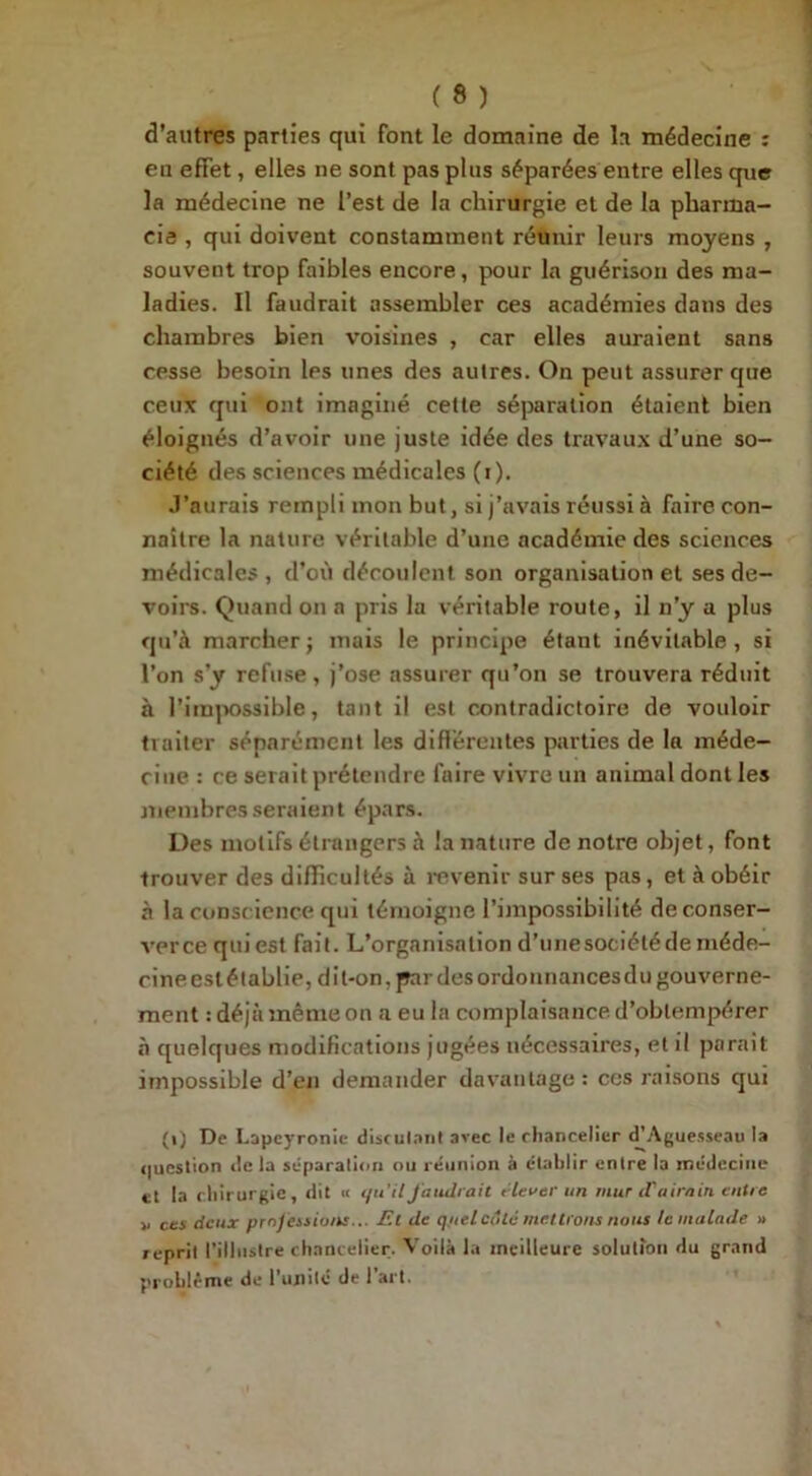 d’autres parties qui font le domaine de la médecine : en effet, elles ne sont pas plus séparées entre elles que la médecine ne l’est de la chirurgie et de la pharma- cie , qui doivent constamment réunir leurs moyens , souvent trop faibles encore, pour la guérison des ma- ladies. Il faudrait assembler ces académies dans des chambres bien voisines , car elles auraient sans cesse besoin les unes des autres. On peut assurer que ceux qui ont imaginé cette séparation étaient bien éloignés d’avoir une juste idée des travaux d’une so- ciété des sciences médicales (i). J’aurais rempli mon but, si j’avais réussi à faire con- naître la nature véritable d’une académie des sciences médicales, d’où découlent son organisation et ses de- voirs. Quand on a pris la véritable route, il n’y a plus qu’à marcherj mais le principe étant inévitable, si l’on s’y refuse , j’ose assurer qu’on se trouvera réduit à l'impossible, tant il est contradictoire de vouloir traiter séparément les differentes parties de la méde- cine : ce serait prétendre faire vivre un animal dont les membres seraient épars. Des motifs étrangers à la nature de notre objet, font trouver des difficultés à revenir sur ses pas, et à obéir à la conscience qui témoigne l’impossibilité de conser- ver ce qui est fait. L’organisation d’une société de méde- cine est établie, dit-on, par des ordonnances du gouverne- ment : déjà même on a eu la complaisance d’obtempérer à quelques modifications jugées nécessaires, et il parait impossible d’en demander davantage: ces raisons qui (i) De Lapeyronie discutant avec le chancelier cTAguesseau la (jucstion de la séparation ou réunion à établir entre la médecine et la chirurgie, dit « qu’il faudrait élever un mur d'airain entre v ces deux prnjessioiss... F.t de quelcôté mettions nous le malade » reprit l’illustre chancelier. Voilà la meilleure solution du grand problème de l’unité de l’art. I