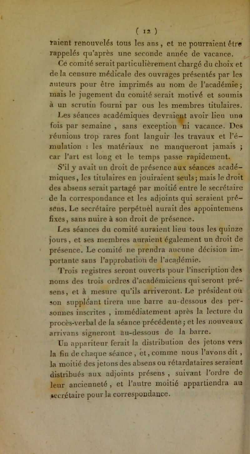 ( >2 ) raient renouvelés tous les ans , et ne pourraient être rappelés qu’après une seconde année de vacance. Ce comité serait particulièrement chargé du choix et de la censure médicale des ouvrages présentés par les auteurs pour être imprimés au nom de l’académie ; mais le jugement du comité serait motivé et soumis à un scrutin fourni par ous les membres titulaires. Les séances académiques devraient avoir lieu uns fois par semaine , sans exception ni vacance. Des réunions trop rares font languir les travaux et l’é- mulation : les matériaux ne manqueront jamais ; car l’art est long et le temps passe rapidement. S’il y avait un droit de présence aux séances acadé- miques, les titulaires en jouiraient seuls; mais le droit des absens serait partagé par moitié entre le secrétaire de la correspondance et les adjoints qui seraient pré- sens. Le secrétaire perpétuèl aurait des appointemens fixes, sans nuire à son droit de présence. Les séances du comité auraient lieu tous les quinze jours, et ses membres auraient également un droit de présence. Le comité ne prendra aucune décision im- portante sans l’approbation de l’académie. Trois registres seront ouverts pour l’inscription des noms des trois ordres d’académiciens qui seront pré- sens, et à mesure qu’ils arriveront. Le président ou son suppléant tirera une barre au-dessous des per- sonnes inscrites , immédiatement après la lecture du procès-verbal de la séance précédente; et les nouveaux arrivons signeront au-dessous de la barre. Un appariteur ferait la distribution des jetons vers la fin de chaque séance , et, comme nous l’avons dit , la moitié des jetons des absens ou rétardataires seraient distribués aux adjoints présens , suivant l’ordre de leur ancienneté , et l’autre moitié appartiendra au secrétaire pour la correspondance.
