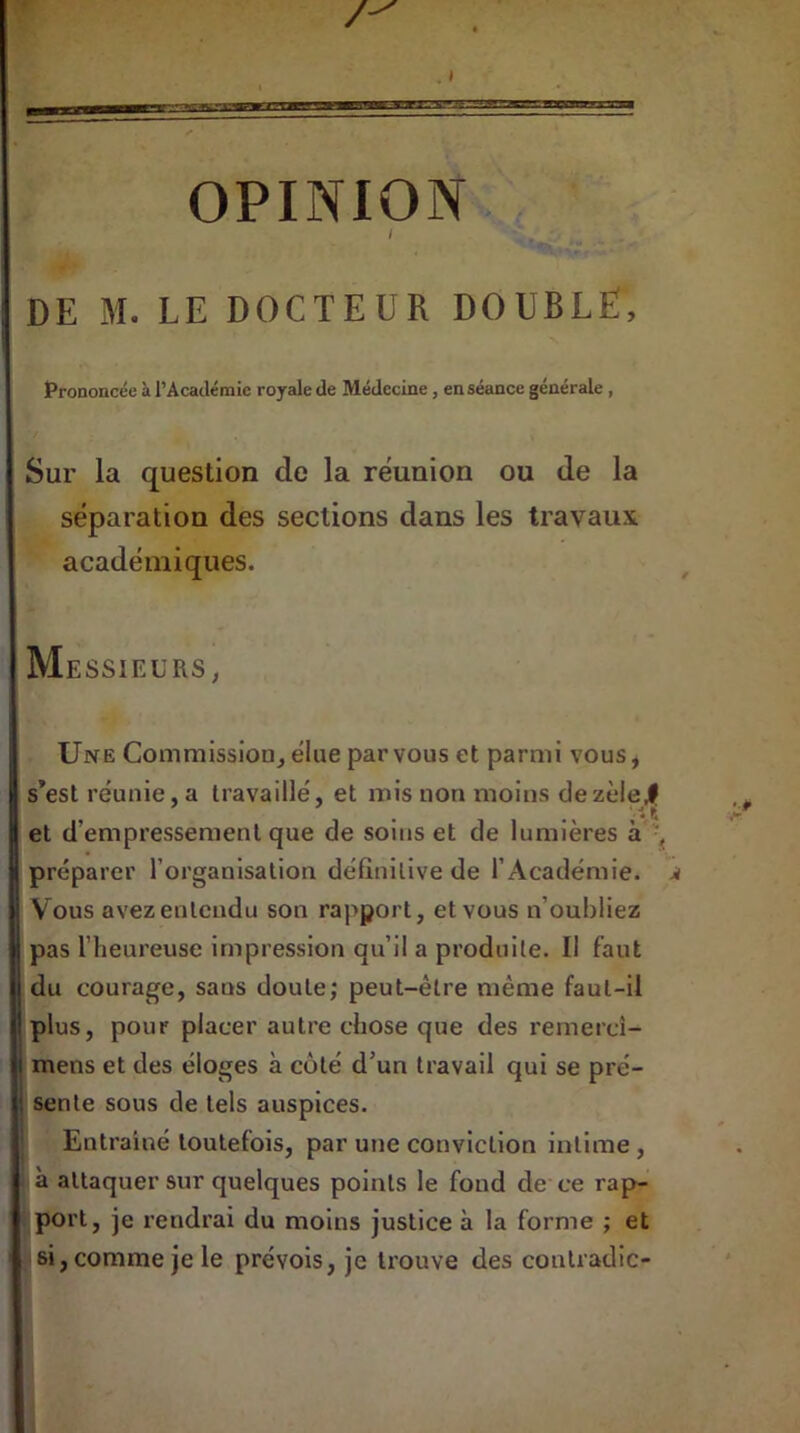 OPINION 1 » .. . - DE M. LE DOCTEUR DOUBLE, Prononcée à l’Académie royale de Médecine , en séance générale , Sur la question de la réunion ou de la séparation des sections dans les travaux académiques. Messieurs, Une Commission, élue par vous et parmi vous, s’est réunie, a travaillé, et mis non moins de zèle,9 et d’empressement que de soins et de lumières à , préparer l’organisation définitive de l’Académie. Vous avez entendu son rapport, et vous n’oubliez pas l’heureuse impression qu’il a produite. Il faut du courage, sans doute; peut-être même faut-il plus, pour placer autre chose que des remercî- mens et des éloges à côté d’un travail qui se pré- sente sous de tels auspices. Entraîné toutefois, par une conviction intime , à attaquer sur quelques points le fond de ce rap- port, je rendrai du moins justice à la forme ; et si, comme je le prévois, je trouve des contradic-