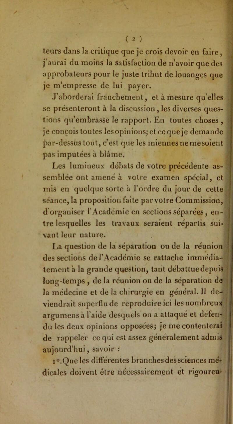 leurs dans la crilique que je crois devoir eu faire, j’aurai du moins la satisfaction de n’avoir que des approbateurs pour le juste tribut de louanges que je m’empresse de lui payer. J’aborderai franchement, et à mesure qu'elles se présenteront à la discussion, les diverses ques- tions qu’embrasse le rapport. En toutes choses , je conçois toutes lesopinions;et cequeje demande par-dessus tout, c’est que les miennes ne mesoient pas imputées à blâme. Les lumineux débats de votre précédente as- semblée ont amené à votre examen spécial, et mis en quelque sorte à l’ordre du jour de celle séance, la proposition faite parvotre Commission, d'organiser l’Académie en sections séparées, en- tre lesquelles les travaux seraient répartis sui vanl leur nature. La question de la séparation ou de la réunion des sections de l’Académie se rattache immédia tement à la grande question, tant débattue depuis long-temps, de la réunion ou de la séparation de la médecine et de la chirurgie en général. Il de- viendrait superflu de reproduire ici les nombreux argumensà l'aide desquels on a attaqué et défen- du les deux opinions opposées; je nie contenterai de rappeler ce qui est assez généralement admis aujourd’hui, savoir : i°.Que les différentes branches des sciences mé- dicales doivent être nécessairement et rigoureu- j