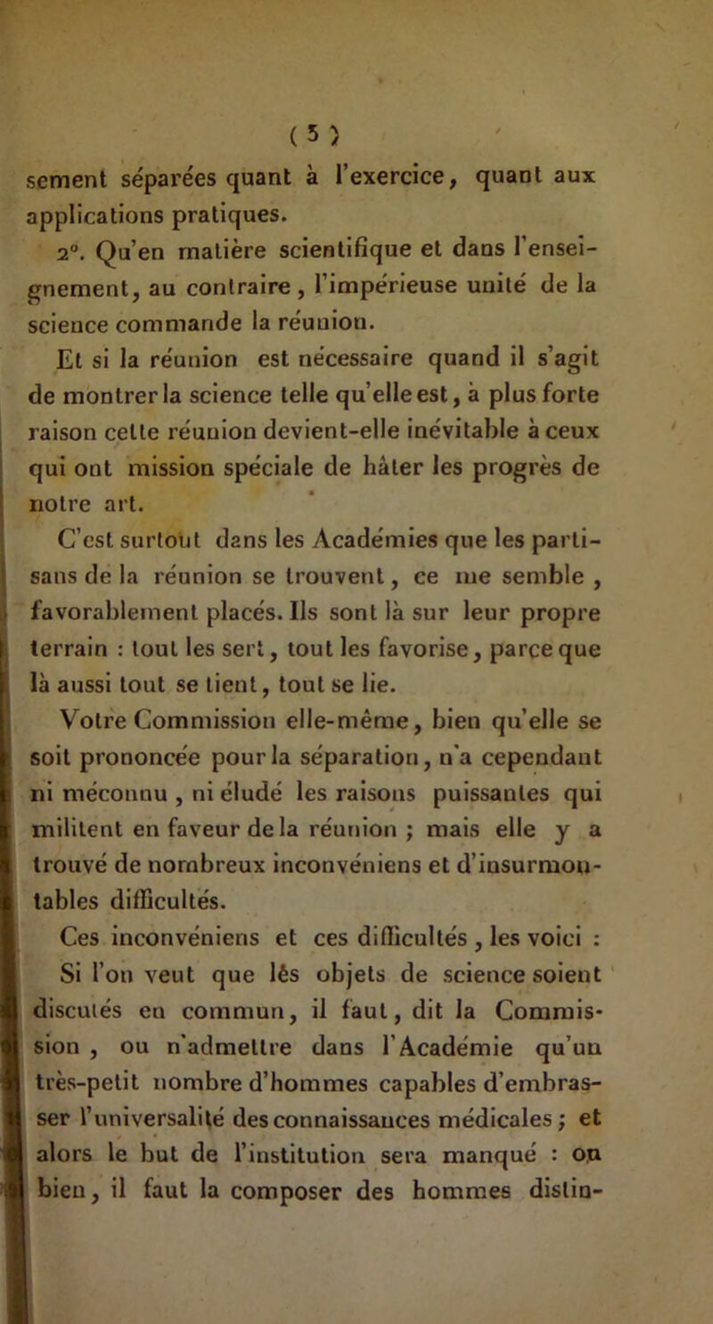 aux (5) sement séparées quant à l’exercice, quant applications pratiques. 2°. Qu’en matière scientifique et dans l’ensei- gnement, au contraire, l’impérieuse unité de la scieuce commande la réuuion. Et si la réunion est nécessaire quand il s’agit de montrer la science telle qu’elleest, à plus forte raison celte réuuion devient-elle inévitable à ceux qui ont mission spéciale de hâter les progrès de notre art. C’est surtout dans les Académies que les parti- sans de la réunion se trouvent, ce me semble , .• favorablement placés. Us sont là sur leur propre terrain : tout les sert, tout les favorise, parce que là aussi tout se lient, tout se lie. Votre Commission elle-même, bien quelle se soit prononcée pour la séparation, n'a cependant ni méconnu , ni éludé les raisons puissantes qui militent en faveur de la réunion ; mais elle y a trouvé de nombreux inconvéniens et d’insurmon- tables difficultés. Ces inconvéniens et ces difficultés , les voici : Si l’on veut que lés objets de science soient discutés en commun, il faut, dit la Commis- sion , ou n'admettre dans l’Académie qu’uu très-petit nombre d’hommes capables d’embras- ser l’universalité des connaissances médicales ; et alors le but de l’institution sera manqué : ou bien, il faut la composer des hommes dislin-