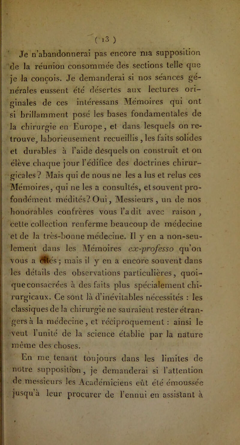 | Je n’abandonnerai pas encore nia supposition de la réunion consommée des sections telle que je la conçois. Je demanderai si nos séances gé- nérales eussent été désertes aux lectures ori- ginales de ces inléressans Mémoires qui ont si brillamment posé les bases fondamentales de la chirurgie en Europe, et dans lesquels on re- trouve laborieusement recueillis , les faits solides et durables à l’aide desquels on construit et on élève chaque jour l’édifice des doctrines chirur- i gicales ? Mais qui de nous ne les a lus et relus ces Mémoires, qui ne les a consultés, etsouvent pro- fondément médités? Oui, Messieurs, un de nos honorables confrères vous l’a dit avec raison, cette collection renferme beaucoup de médecine et de la très-bonne médecine. Il y en a non-seu- lement dans les Mémoires ex-professo qu’on vous a mé s ; mais il y en a encore souvent dans les détails des observations particulières, quoi- queconsacrées à des faits plus spécialement chi- rurgicaux. Ce sont là d’inévitables nécessités : les classiques de la chirurgie ne sauraient rester étran- gers à la médecine, et réciproquement : ainsi le veut 1 unité de la science établie par la nature même des choses. En me tenant toujours dans les limites de nuire supposition , je demanderai si l’attention de messieurs les Académiciens eût été émoussée jusqu à leur procurer de l’ennui en assistant à