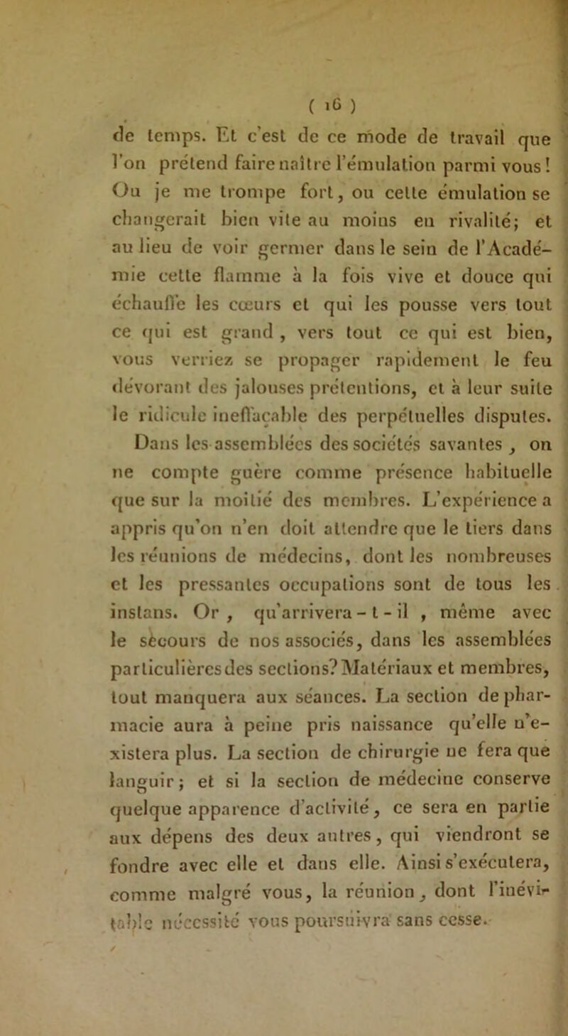 ( >6 ) de temps. Et c’est de ce mode de travail que l’on prétend faire naître l’émulation parmi vous! Ou je me trompe fort, ou celte émulation se changerait bien vite au moins en rivalité; et au lieu de voir germer dans le sein de l’Acadé- mie cette flamme à la fois vive et douce qui échauffe les cœurs et qui les pousse vers tout ce qui est grand , vers tout ce qui est bien, vous verriez se propager rapidement le feu dévorant des jalouses prétentions, et à leur suite le ridicule ineffaçable des perpétuelles disputes. Dans les assemblées des sociétés savantes, on ne compte guère comme présence habituelle que sur la moitié des membres. L’expérience a appris qu’on n’en doit attendre que le tiers dans les réunions de médecins, dont les nombreuses et les pressantes occupations sont de tous les instans. Or , qu’arrivera - t - il , même avec le sècours de nos associés, dans les assemblées particulières des sections? Matériaux et membres, tout manquera aux séances. La section de phar- macie aura à peine pris naissance qu’elle u’e- xistera plus. La section de chirurgie ne fera que languir; et si la section de médecine conserve quelque apparence d activité, ce sera en partie aux dépens des deux antres, qui viendront se fondre avec elle et dans elle. Ainsi s’exécutera, comme malgré vous, la réunion, dont l’iuévir table nécessité vous poursuivra sans cesse.