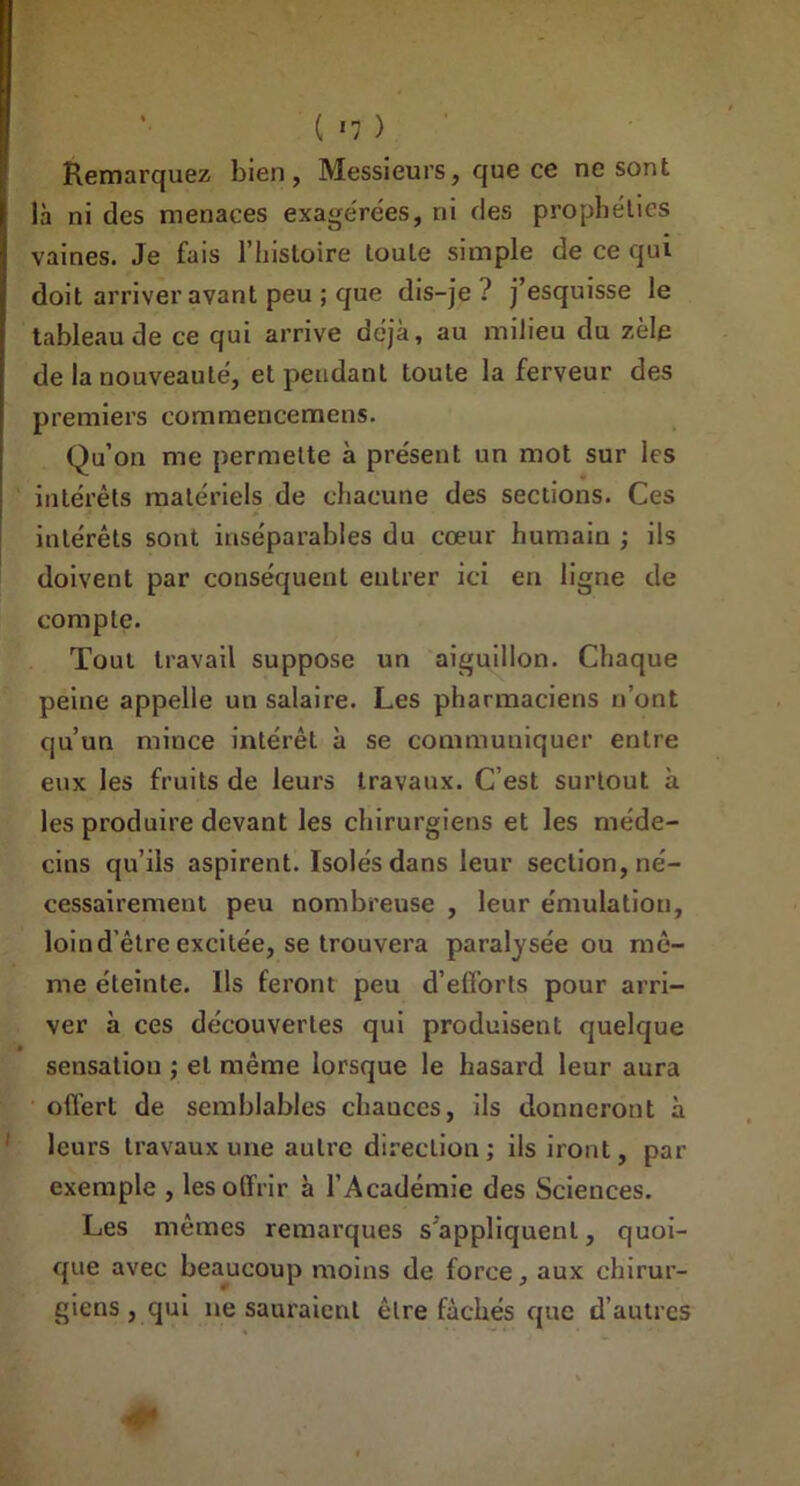 ( «7 ) Remarquez bien, Messieurs, que ce ne sont là ni des menaces exagérées, ni des prophéties vaines. Je fais l’histoire toute simple de ce qui doit arriver avant peu ; que dis-je? j’esquisse le tableau de ce qui arrive déjà, au milieu du zèle de la nouveauté, et pendant toute la ferveur des premiers commencemens. Qu’on me permette à présent un mot sur les intérêts matériels de chacune des sections. Ces intérêts sont inséparables du cœur humain ; ils doivent par conséquent entrer ici en ligne de compte. Tout travail suppose un aiguillon. Chaque peine appelle un salaire. Les pharmaciens n’ont qu’un mince intérêt à se communiquer entre eux les fruits de leurs travaux. C’est surtout à les produire devant les chirurgiens et les méde- cins qu’ils aspirent. Isolés dans leur section, né- cessairement peu nombreuse , leur émulation, loin d'être excitée, se trouvera paralysée ou mê- me éteinte. Ils feront peu d’efforts pour arri- ver à ces découvertes qui produisent quelque sensation ; et même lorsque le hasard leur aura offert de semblables chauccs, ils donneront à leurs travaux une autre direction; ils iront, par exemple , les offrir à l’Académie des Sciences. Les mêmes remarques s'appliquent, quoi- que avec beaucoup moins de force, aux chirur- giens , qui ne sauraient être fâchés que d’autres