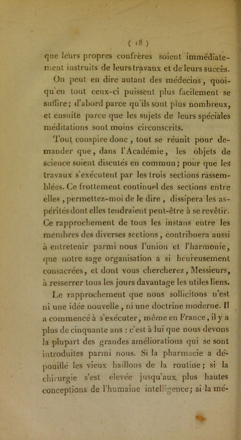 ( *8 ) J que leurs propres confrères soient immédiate- ment instruits de leurs travaux et de leurs succès. On peut en dire autant des médecins, quoi- qu’eu tout ceux-ci puissent plus facilement se suffire; d’abord parce qu’ils sont plus nombreux, et ensuite parce que les sujets de leurs spéciales méditations sont moins circonscrits. Tout conspire donc , tout se réunit pour de- mander que, dans l’Académie, les objets de science soient discutés en commun; pour que les travaux s’exécutent par les trois sections rassem- blées. Ce frottement continuel des sections entre elles , permettez-moi de le dire , dissipera les as- périlésdont elles tendraient peut-être à se revêtir. Ce rapprochement de tous les instaus entre les membres des diverses sections, contribuera aussi à entretenir parmi nous l’union et l'harmonie, que notre sage organisation a si heureusement consacrées, et dont vous chercherez, Messieurs, à resserrer tous les jours davantage les utiles liens. Le rapprochement que nous sollicitons n’est ni une idée nouvelle, ni une doctrine moderne. II a commencé à s'exécuter, même en France, il y a plus de cinquante ans : c’est à lui que nous devons la plupart des grandes améliorations qui se sont introduites parmi nous. Si la pharmacie a dé- pouillé les vieux haillons de la routine; si la chirurgie s’est élevée jusqu’aux plus hautes conceptions de l’humaine intelHgebce; si lamé-