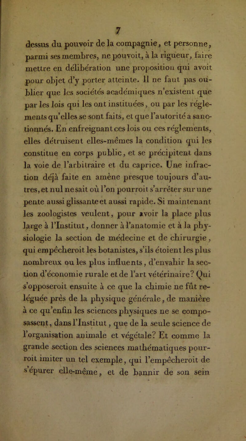 dessus du pouvoir de la compagnie, et personne, parmi ses membres, nepouvoit, à la rigueur, faire mettre en délibération une proposition qui avoit pour objet d’y porter atteinte. 11 ne faut pas ou- blier que les sociétés académiques n’existent que par les lois qui les ont instituées, ou par les régle- menLs qu’elles se sont faits, et que l’autorité a sanc- tionnés. En enfreignant ces lois ou ces réglements, elles détruisent elles-mêmes la condition qui les constitue en corps public, et se précipitent dans la voie de l’arbitraire et du caprice. Une infrac- tion déjà faite en amène presque toujours d’au- tres, et nul ne sait où l’on pourroit s’arrêter sur une pente aussi glissante et aussi rapide. Si maintenant les zoologistes veulent, pour avoir la place plus large à l’Institut, donner à l’anatomie et à la phy- siologie la section de médecine et de chirurgie, qui empêcberoit les botanistes, s’ils étoient les plus nombreux ou les plus influents, d’envahir la sec- tion d’économie rurale et de l’art vétérinaire? Qui s’opposeroit ensuite à ce que la chimie ne fût re- léguée près de la physique générale, de manière à ce qu’enfin les sciences physiques ne se compo- sassent, dans l’Institut, que de la seule science de l’organisation animale et végétale? Et comme la grande section des sciences mathématiques pour- roit imiter un tel exemple, qui l’empêcheroit de s épurer elle-même, et de bannir de son sein