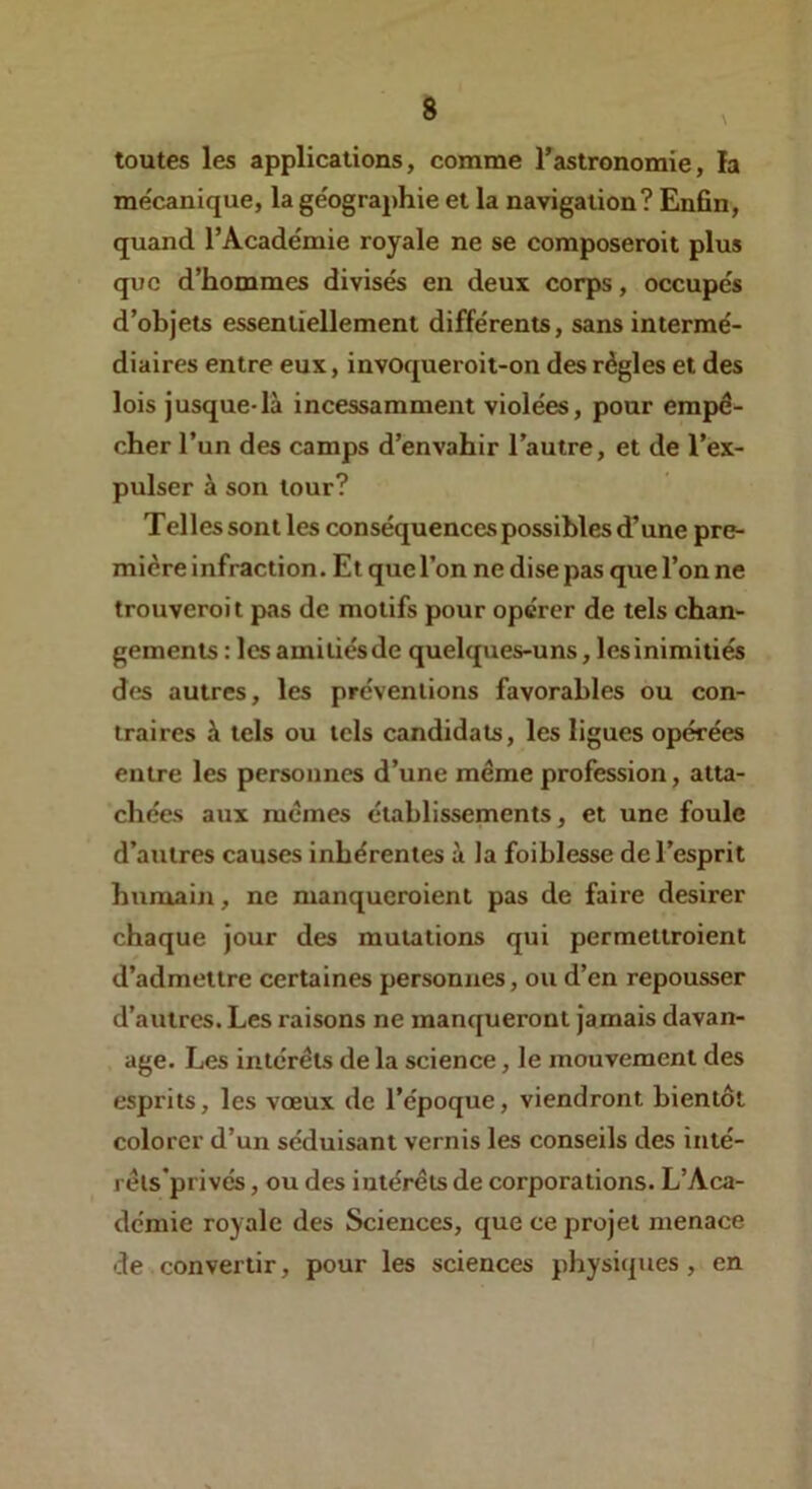 toutes les applications, comme l’astronomie, la me'canique, la géographie et la navigation? Enfin, quand l’Académie royale ne se composeroit plus que d’hommes divisés en deux corps, occupés d’objets essentiellement différents, sans intermé- diaires entre eux, invoqueroit-on des règles et des lois jusque-là incessamment violées, pour empê- cher l’un des camps d’envahir l’autre, et de l’ex- pulser à son tour? Telles sont les conséquences possibles d’une pre- mière infraction. Et que l’on ne dise pas que l’on ne trouveroit pas de motifs pour opérer de tels chan- gements : les amitiés de quelques-uns, les inimitiés des autres, les préventions favorables ou con- traires à tels ou tels candidats, les ligues opérées entre les personnes d’une même profession, atta- chées aux memes établissements, et une foule d’autres causes inhérentes à la foiblesse de l’esprit humain, ne manqueroient pas de faire desirer chaque jour des mutations qui permettroient d’admettre certaines personnes, ou d’en repousser d’autres. Les raisons ne manqueront jamais davan- age. Les intérêts de la science, le mouvement des esprits, les vœux de l’époque, viendront bientôt colorer d’un séduisant vernis les conseils des inté- rêls’privés, ou des intérêts de corporations. L’Aca- démie royale des Sciences, que ce projet menace de convertir, pour les sciences physiques, en