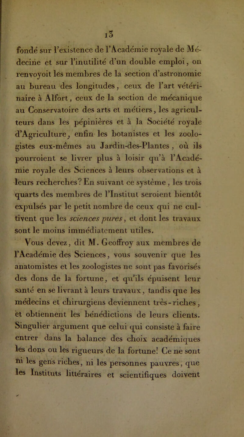 fondé sur rexistence de l’Académie royale de Mé- decine et sur l’inutilité d’un double emploi, on renvoyoit les membres de la section d’astronomie au bureau des longitudes, ceux de l’art vétéri- naire à Alfort, ceux de la section de mécanique au Conservatoire des arts et métiers, les agricul- teurs dans les pépinières et à la Société royale d’Agricullure^ enfin les botanistes et les zoolo- gistes eux-mêmes au Jardiii-des-Plantes, où ils pourroient se livrer plus à loisir qu’à l’Acadé- mie royale des Sciences à leurs observations et à leurs recherches? En suivant ce système, les trois quarts des membres de l’Institut sei’oient bientôt expulsés par le petit nombre de ceux qui ne cul- tivent que les sciences pures, et dont les travatix sont le moins immédiatement utiles. Vous devez, dit M. Geoffroy aux membres de l’Académie des Sciences, vous souvenir que les anatomistes et les zoologistes ne sont pas favorisés des dons de la fortune, et qu’ils épuisent leur santé en se livrant à leurs travaux, tandis que les médecins et chirurgiens deviennent très-riches, et obtiennent les bénédictions de leurs clients. Singulier argument que celui qui consiste à faire entrer dans la balance des choix académiques les dons ou les rigueurs de la fortune! Ce ne sont ni les gens riches, ni les personnes pauvres, que les Instituts littéraires et scientifiques doivent