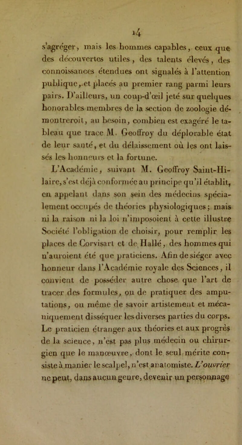 s’agréger, mais les hommes capables, ceux que des decouvertes utiles, des talents élèves, des connoissances étendues ont signalés à l’attention publique,-et placés au premier rang parmi leurs pairs. D’ailleurs, un couj)-d’œil jeté sur quelques honorables membres de la section de zoologie dé- montreroil, au besoin, combien est exagéré le ta- bleau que trace M. Geoffroy du déplorable état de leur sauté, et du délaissement où les ont lais- sés les bojineui-s et la fortune. L’Académie, suivant M. Geoffroy Saint-Hi- laire, s’est déjà conformée au principe qu’il établit, en appelant dans son sein des médecins spécia- lement occupés de théories physiologiques; mais ni la raison ni la loi n’imposoienl à cette illustre Société l’obligation de choisir, pour remplir les places deCorvisart et de Hallé, des hommes qui n’auroienl été (jue praticiens. Afindesiéger avec honneur dans r.\cadémie royale des Sciences, il convient de posséder autre chose que l’art de tracer des formules, ou de pratiquer des ampu- tations, ou meme de savoir artislcment et méca- niquement disséquer les diverses parties du corps. Le praticien étranger aux théories et aux progrès de la science, n’est pas plus médecin ou chirur- gien que le manœuvre,-dont le seul mérite con- siste àmanier le scalpel, n’est anatomiste. L’ouvrier UC peut, dans aucun genre, devenir un personnage