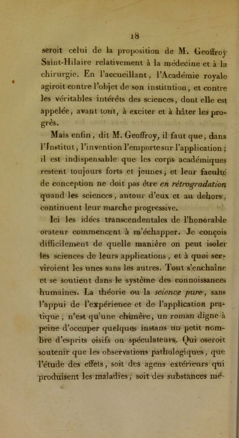 seroit celui de la proposition de M. Geoffroy Saint-Hilaire relativement à la médecine et à la chirurgie. En l’accueillant, l’Académie royale agiroit contre l’objet de son institution, et contre les véritables intérêts des sciences, dont elle est appelée, avant tout, à exciter et à hâter les pro- grès. Mais enfin, dit M. Geoffroy, il faut que, dans l’Institut, l’invention l’emportesur l’application ; il est indispensable que les corps académiques restent toujours forts et jeunes j et leur faculté de conception ne doit pas dire en rétrogradation quand les sciences, autour d’eux et au dehors', continuent leur marche progressive, ‘ Ici les idées transccndentalcs de l’honorable orateur commencent à m’échapper. Je conçois difficilentent de quelle manière on peut isoler les sciences de leurs applications , et à quoi ser- viroient les unes sans les autres. Tout s’enchaîne et se soutient dans le systèine des connoissances humaines. La théorie ou la science pure, sans l’appui de l’expérience et do l’application pra- tique , n’est qu’une ebimère, un roman digne à peine d’occuper quelques instans'un petit nom- bre d’esprits oisifs ou* spéculateui*$. Qui oseroit soutenir que les observations pathologiques, qüe l’élude des effets, soit des agens extérieurs'qui produisent les maladies, soit dés substances mé-