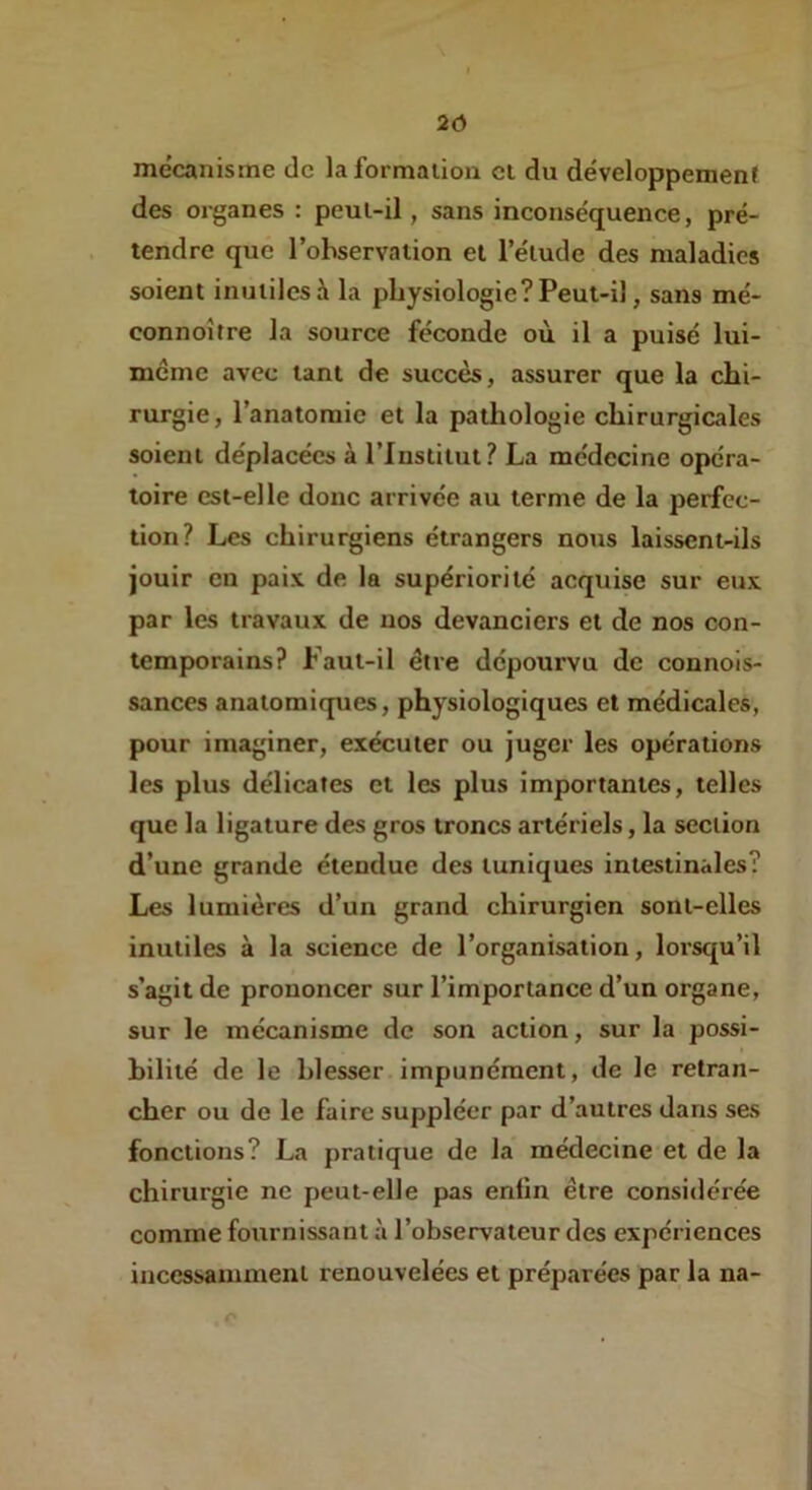 2Ô mécanisme de la formation cl du développement des organes : peut-il, sans inconséquence, pré- tendre que l’observation et l’élude des maladies soient inutiles à la physiologie ? Peut-il, sans mé- connoître la source féconde où il a puisé lui- meme avec tant de succès, assurer que la chi- rurgie, l’anatomie et la pathologie chirurgicales soient déplacées à l’Institut? La médecine opéra- toire est-elle donc arrivée au terme de la perfec- tion? Les chirurgiens étrangers nous laissent-ils jouir en paix de la supériorité acquise sur eux par les travaux de nos devanciers et de nos con- tem|x>rains? Paut-il être dépourvu de connois- sances anatomiques, physiologiques et médicales, pour imaginer, exécuter ou juger les opérations les plus délicates et les plus importantes, telles que la ligature des gros troncs artériels, la section d’une grande étendue des tuniques intestinales? Les lumières d’un grand chirurgien sont-elles inutiles à la science de l’organisation, lorsqu’il s’agit de prononcer sur l’importance d’un organe, sur le mécanisme de son action, sur la possi- bilité de le blesser impunément, de le retran- cher ou de le faire suppléer par d’autres dans ses fonctions? La pratique de la médecine et de la chirurgie ne peut-elle pas enfin être considérée comme fournissant à l’observateur des expériences incessamment renouvelées et préparées par la na- r»