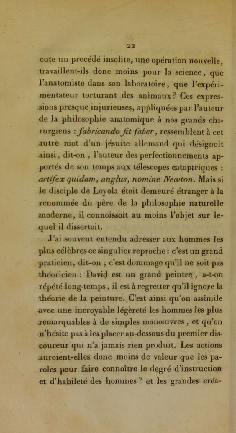 23 cule un procédé insolite, upe opération nouvelle, travaillent-ils donc moins'pour la science, que l’anatomiste dans son laboratoire, que l’expéri- mentateur torturant des animaux? Ces expres- sions presque injurieuses, appliquées par l’auteur de la philosophie anatomique à nos grands chi- rurgiens : fabricando Jit faber, ressemblent à cet autre mot d’un jésuite allemand qui désignoit ainsi, dit-on , l’auteur des perfectionnements ap- portés de son temps aux télescopes caloptriques : artifex quidam, anglus, nomine Newton. Mais si le disciple de Loyola étoit demeuré étranger à la renommée du père de la philosophie naturelle moderne, il connoissoit au moins l’objet sur le- quel il dissertoit. J’ai souvent entendu adresser aux hommes les plus célèbres ce singulier reproche : c’est un grand praticien, dit-on j c’est dommage qu’il ne soit pas théoricien : David est un grand peintre , a-t-on répété long-temps, il est h. i-egretter qu’il ignore la théorie de la peinture. C’est ainsi qu’on assimile ^vec une incroyable légèreté les hommes les plus remarquables à de simples manœuvres , et qu’on n’hésiie pas à les placer au-dessous du premier dis- coureur qui n’a jamais rien produit. Les actions auroient-elles donc moins de valeur que les pa- roles pour faire connoître le degré d’instiaiction et d’habileté des hommes ? et les grandes créa-