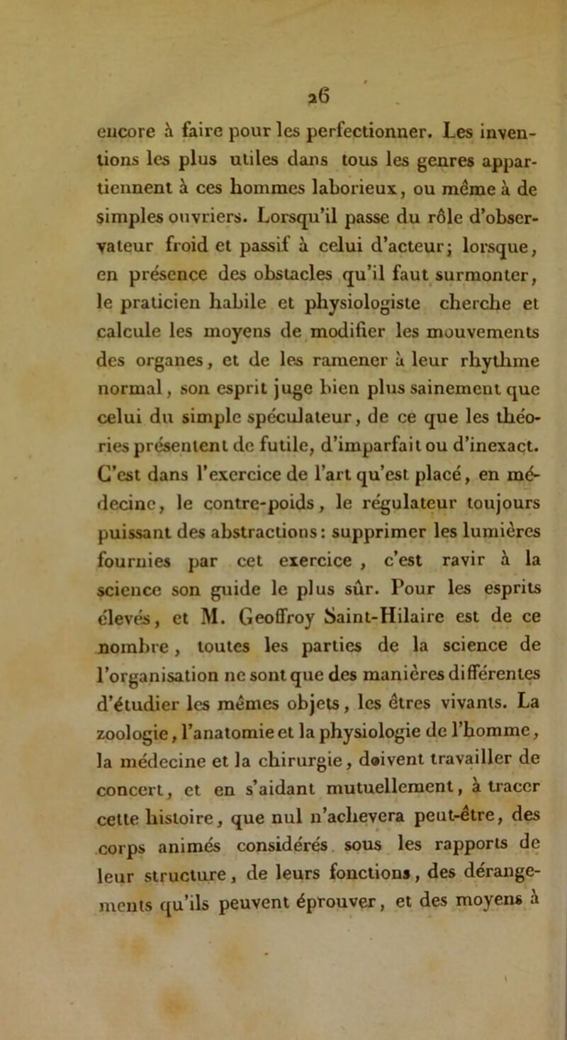 20 encore à faire pour les perfectionner. Les Inven- tions les plus utiles dans tous les genres appar- tiennent à ces hommes laborieux, ou même à de simples ouvriers. Lorsqu’il passe du rôle d’obser- vateur froid et passif à celui d’acteur; lorsque, en présence des obstacles qu’il faut surmonter, le praticien habile et physiologiste cherche et calcule les moyens de modifier les mouvements des organes, et de les ramener à leur rhythme normal, son esprit juge bien plus sainement que celui du simple spéculateur, de ce que les théo- ries présentent de futile, d’imparfait ou d’inexact. C’est dans l’exercice de l’art qu’est placé, en mé- decine, le contre-poids, le régulateur toujours puissant des abstractions : supprimer les lumières fournies par cet exercice , c’est ravir à la science son guide le plus sûr. Pour les esprits élevés, et M. Geoffroy Saint-Hilaire est de ce nombre, toutes les parties de la science de l’organisation ne sont que des manières différentes d’étudier les mêmes objets, les êtres vivants. La zoologie, l’anatomie et la physiologie de l’homme, la médecine et la chirurgie, doivent travailler de concert, et en s’aidant mutuellement, a tracer cette histoire, que nul u’achevera peut-être, des corps animés considérés, sous les rapports de leur structure, de leurs fonctions, des dérange- ments qu’ils peuvent éprouver, et des moyens à