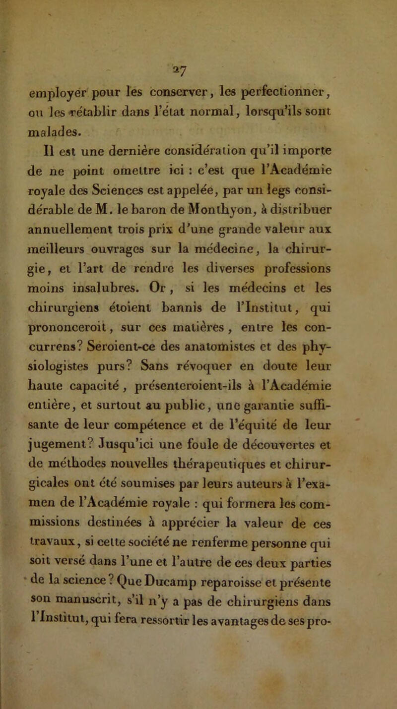 27 employer pour les conserver, les perfectionner, ou les rétablir dans l’élat normal, lorsqu’ils sont malades. Il est une dernière considération qu’il importe de ne point omettre ici : c’est que l’Académie royale des Sciences est appelée, par un legs consi- dérable de M. le baron de Monlhyon, à distribuer annuellement trois prix d’une grande valeur aux meilleurs ouvrages sur la médecine, la chirur- gie, et l’art de rendre les diverses professions moins insalubres. Or, si les médecins et les chirurgiens éloieni bannis de l’Institut, qui prononceroil, sur ces matières , entre les con- currens? Seroient-ce des anatomistes et des phy- siologistes purs? Sans révoquer en doute leur haute capacité, présenieroient-ils à l’Académie entière, et surtout au public, une garantie suffi- sante de leur compétence et de l’équité de leur jugement? Jusqu’ici une foule de découvertes et de méthodes nouvelles thérapeutiques et chirur- gicales ont été soumises par leurs auteurs à l’exa- men de l’Académie royale : qui formera les com- missions destinées à apprécier la valeur de ces travaux, si cette société ne renferme personne qui soit versé dans l’une et l’autre de ces deux parties * de la science ? Que Ducamp reparoisse et présente son manuscrit, s’il n’y a pas de chirurgiens dans