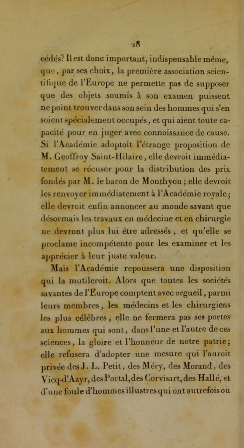 cédés? Il est donc important, indispensable même, que, par ses choix, la première association scien- tifique de TEurope ne permette pas de supposer que des olqeis soumis à son examen puissent ne point trouver dans son sein des hommes qui s’en soient spécialement occupés, et qui aient toute ca- pacité pour eu juger avec connoissance de cause. Si l’Académie adoptoit l’étrange proposition de M. Geoffroy Saint-Hilaire, elle devroil immédia- tement se récuser pour la distribution des prix fondés par M. le baron de Monihyou ; elle devroit les renvoyer immédiatement à l’Académie royale; elle devroit enfin annoncer au inonde savant que désormais les travaux en médecine et en chirurgie ne devront plus lui être adressés , et qu’elle se proclame incompétente pour les examiner et les apprécier à leur juste valeur. Mais l’Académie repoussera une disposition qui la mutileroit. Alors que toutes les sociétés savantes de l’Europe comptent avec orgueil, parmi leurs membres, les médecins et les chirurgiens les plus célèbres, elle ne fermera pas ses portes aux hommes qui sont, dans l’une et l’autre de ces sciences, la gloire et l’honneur de notre patrie; elle refusera d’adopter une mesure qui l’auroit privée des J. L. Petit, des Méry, des Morand, des Vicq-d’Azyr,desPortal,desCorvisart,des Hallé, et d’une foule d’hommes illustres qui ont autrefois ou