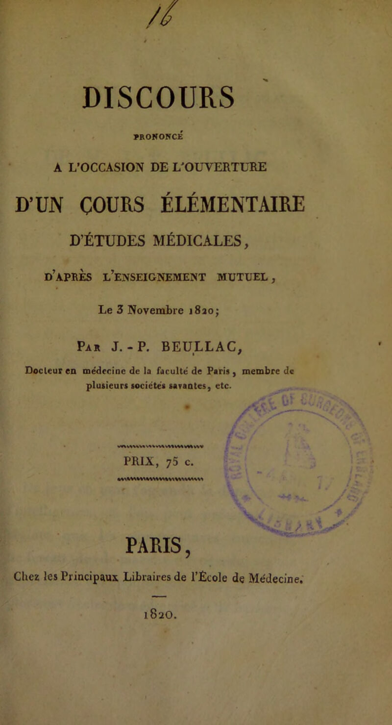 // DISCOURS PRONONCÉ A L’OCCASION DE L'OUVERTURE D’UN COURS ÉLÉMENTAIRE D’ÉTUDES MÉDICALES, d’après l’enseignement mutuel. Le 3 Novembre iSaoj Par J.-P. BEULLAC, Docleuren médecine de la faculté de Paris, membre de plusieurs sociétés saraates, etc. / PRIX, 75 c. , . i . PARIS, Chez les Principaux Libraires de l’Ecole de Médecine. 1820.