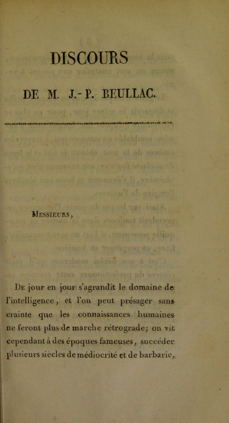 DE M. J.-P. BEULLAC. IFessieurs, t De jour en jour s’agrandit le domaine de l’intelligence, et l’on peut présager sans^ crainte que les connaissances humaines ne leront plus de marche rétrograde j on vit cependant à des époques fameuses j succéder plusieurs siècles de médioci'ité et de barbarie.