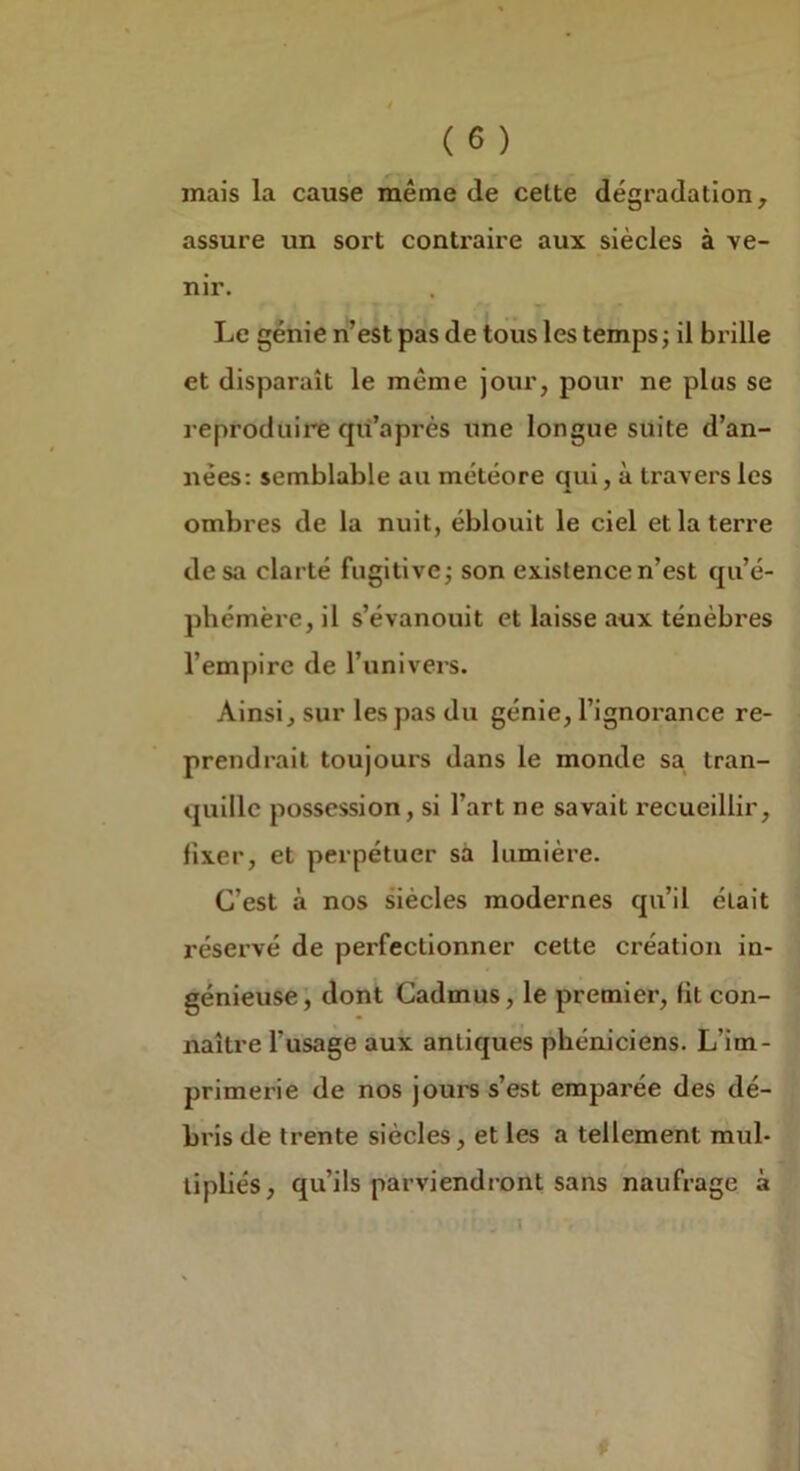 mais la cause même de cette dégradation, assure un sort contraire aux siècles à ve- nir. Le génie n’est pas de tous les temps ; il brille et disparaît le même jour, pour ne plus se reproduire qü’après une longue suite d’an- nées: semblable au météore qui, à travers les ombres de la nuit, éblouit le ciel et la terre de sa clarté fugitive; son existence n’est qu’é- phémère, il s’évanouit et laisse aux ténèbres l’empire de l’univers. Ainsi, sur les pas du génie, l’ignorance re- prendrait toujours dans le monde sa tran- quille possession, si l’art ne savait recueillir, fixer, et perpétuer sa lumière. C’est à nos siècles modernes qu’il était réservé de perfectionner cette création in- génieuse', dont Cadmus, le premier, fit con- naître l’usage aux antiques phéniciens. L’im- primerie de nos jours s’est emparée des dé- bris de trente siècles, et les a tellement mul- tipliés, qu’ils parviendront sans naufrage à