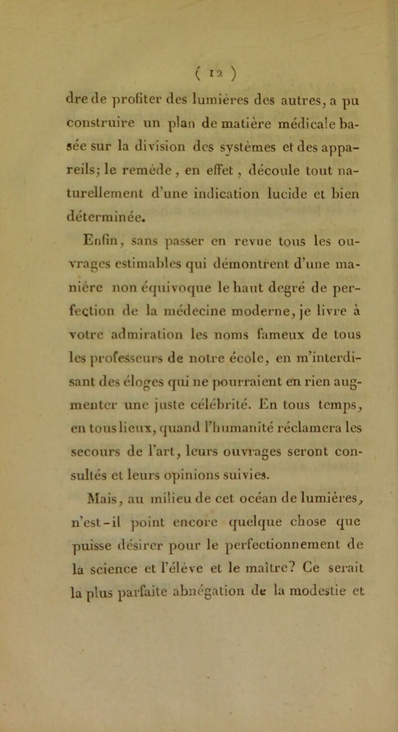 dre de profiter des lumières des autres, a pu construire un plan de matière médicale ba- sée sur la division des systèmes et des appa- reils; le remède, en effet, découle tout na- turellement d’une indication lucide et bien déterminée. Enfin, sans passer en revue tous les ou- vrages estimables qui démontrent d’une ma- nière non équivoque le haut degré de per- fection de la médecine moderne, je livre à votre admiration les noms fameux de tous les professeurs de notre école, en m’interdi- sant des éloges qui ne pourraient en rien aug- menter une juste célébrité. En tous temps, en tous lieux, quand l’humanité réclamera les secours de l’art, leurs ouvrages seront con- sultés et leurs opinions suivies. Mais, au milieu de cet océan de lumières, n’est-il point encore quelque chose que puisse désirer pour le perfectionnement de la science et l’élève et le maîti'e? Ce serait la plus parfaite abnégation de la modestie et