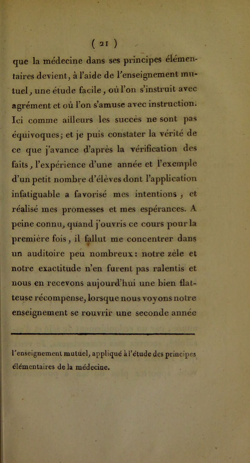 que la médecine dans ses principes élémen- taires devient, à l’aide de renseignement mu- tuel, une étude facile, où l’on s’instruit avec agrément et où l’on s’amuse avec instruction. Ici comme ailleurs les succès ne sont pas équivoquesj et je puis constater la vérité de ce que j’avance d’après la vérification des faits, l’expérience d’une année et l’exemple d’un petit nombre d’élèves dont l’application infatiguable a favorisé mes intentions , et réalisé mes promesses et mes espérances. A peine connu, quand j’ouvris ce cours pour la première fois, il fallut me concentrer dans un auditoire peu nombreux; notre zèle et notre exactitude n’en furent pas ralentis et nous en recevons aujom'd’hui une bien flat- teuse récompense, lorsque nous voyons notre enseignement se rouvi'ir une seconde année renseignemcnl mutuel, appliqué àl’e'tude des principes élémentaires de la médecine.