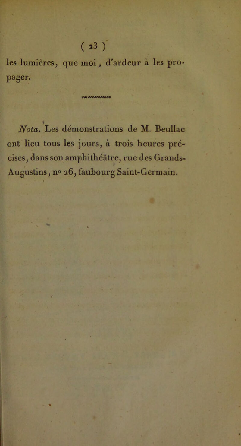( )' les lumières, que moi, d’ardeur à les pro- pager. « Nota. Les démonstrations de M. Beullac ont lieu tous les jours, à trois heures pré- cises, dans son amphithéâtre, rue des Grands- Augustins , n° 26, faubourg Saint-Germain.