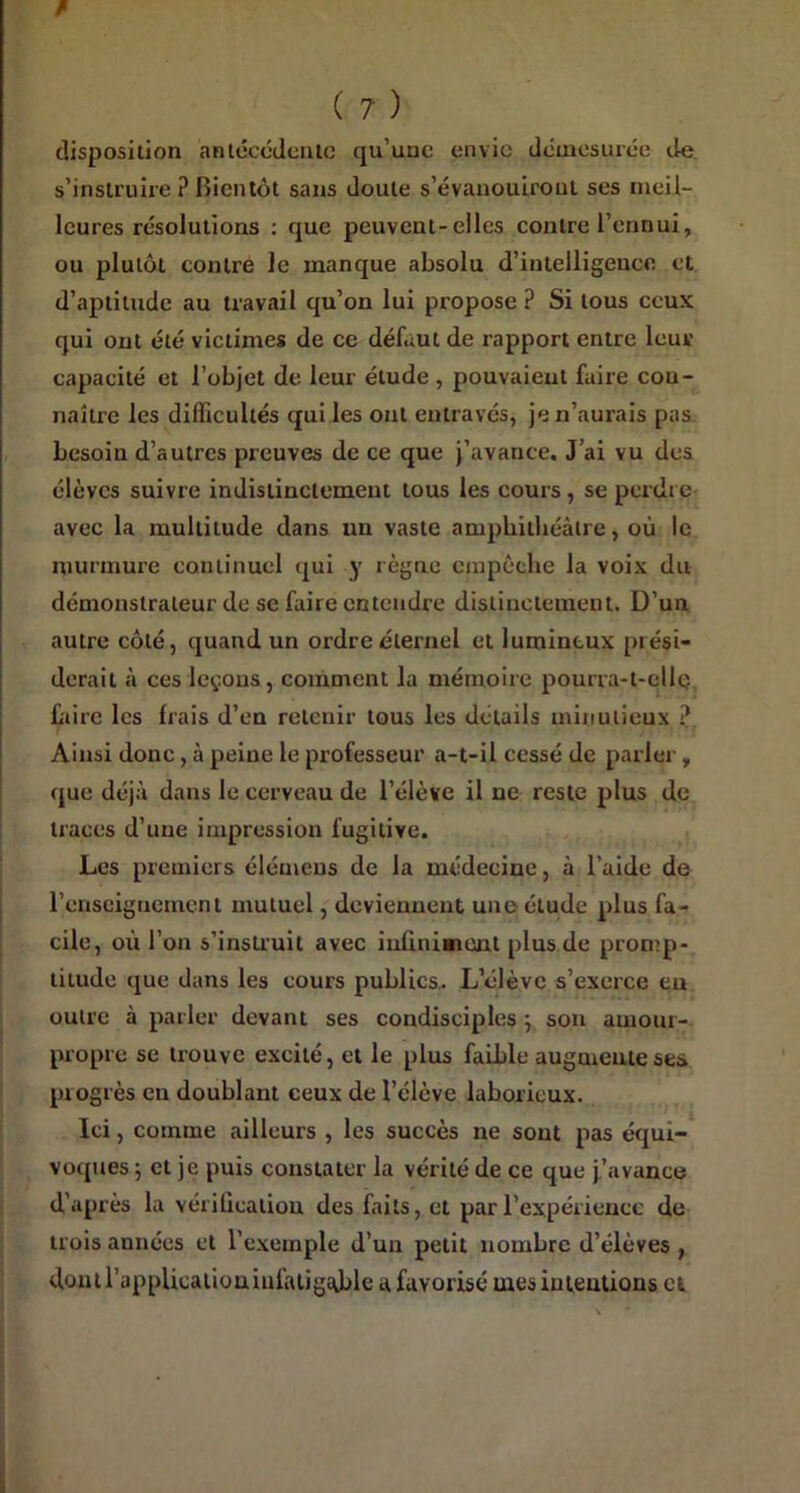 F ( 7 ) disposition antécédente qu’une envie démesurée de s’instruire ? Bientôt sans doute s’évanouiront ses meil- leures résolutions : que peuvent-elles contre l’ennui, ou plutôt contre le manque absolu d’intelligence et d’aptitude au travail qu’on lui propose? Si tous ceux qui ont été victimes de ce déLut de rapport entre leur capacité et l’objet de leur élude , pouvaient faire con- naître les difficultés qui les ont entravés, je n’aurais pas besoin d’autres preuves de ce que j’avance. J’ai vu des élèves suivre indistinctement tous les cours , se perdre avec la multitude dans un vaste amphithéâtre, où le murmure continuel qui y règne empêche la voix du démonstrateur de se faire entendre distinctement. D’un autre côté, quand un ordre éternel et lumineux prési- derait à ces levons, comment la mémoire pourra-t-elle faire les frais d’en retenir tous les details minutieux ? Ainsi donc, à peine le professeur a-t-il cessé de parler, que déjà dans le cerveau de l’élève il ne reste plus de traces d’une impression fugitive. Les premiers élémeus de la médecine, à l'aide de l’enseignement mutuel, deviennent une étude plus fa- cile, où l’on s’instruit avec infiniment plus de promp- titude que dans les cours publics. L’élève s’exerce eu outre à parler devant ses condisciples ; son amour- propre se trouve excité, et le plus faible augmente ses progrès en doublant ceux de l’élève laborieux. Ici, comme ailleurs , les succès ne sont pas équi- voques 5 et je puis constater la vérité de ce que f’avance d’après la vérification des faits, et par l’expérience de trois années et l’exemple d’un petit nombre d’élèves , dont l'application infatigable a favorisé ures internions et