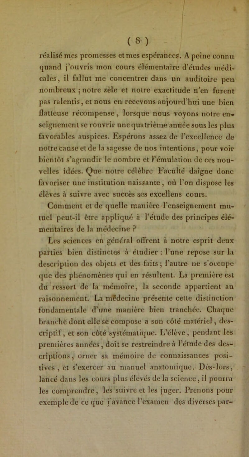 réalise mes promesses et mes espérances. A peine connu quand j’ouvris mon cours élémentaire d’études médi- cales, il fallut me concentrer dans un auditoire peu nombreux 5 notre zèle et notre exactitude n’en furent pas ralentis, et nous en recevons aujourd’hui une bien llatteuse récompense, lorsque nous voyons notre en- seignement se rouvrir une quatrième année sous les plus favorables auspices. Espérons assez de l’excellence de notre cause et de la sagesse de nos intentions, pour voir bientôt s’agrandir le nombre et l’émulation de ces nou- velles idées. Que notre célèbre Faculté daigne donc favoriser une institution naissante, où l’on dispose les élèves à suivre avec succès ses excellens cours. Comment et de quelle manière l’enseignement mu- tuel peut-il être appliqué à l’étude des principes élé- mentaires de la médecine ? Les sciences en général ofi'rent à notre esprit deux parties bien distinctes à étudier : l’une repose sur la descriptiou des objets et des faits; l’autre ne s’occupe que des phénomènes qui en résultent. La première est du ressort de la mémoire, la seconde appartient au raisonnement. La médecine présente cette distinction fondamentale d’une manière bien tranchée. Chaque branche dont elle se compose a son côté matériel, des- criptif, et son côté systématique. L’élève, pendant les premières années, doit se restreindre à l’étude des des- criptions, orner sa mémoire de connaissances posi- tives , et s’exercer au manuel anatomique. Dès-lors, lancé dans les cours plus élevés de la science, il pourra les comprendre, les suivre et les juger. Prenons pour exemple de ce que ; avance l’examen des diverses par-