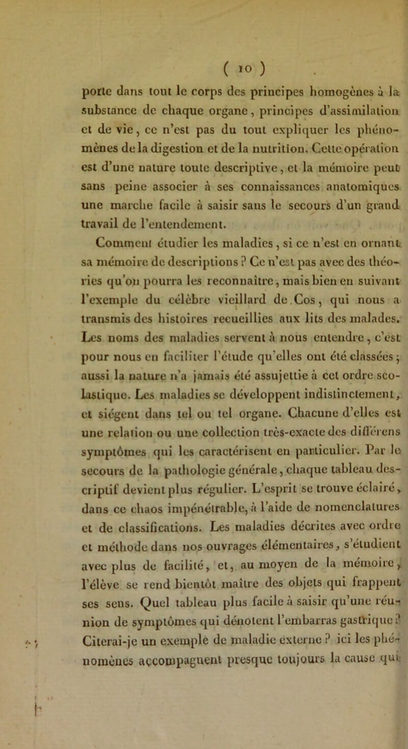 porte dans tout le corps des principes homogènes à la substance de chaque organe, principes d’assimilation et de vie, ce n’est pas du tout expliquer les phéno- mènes de la digestion et de la nutrition. Cette opération est d’une nature toute descriptive, et la mémoire peut sans peine associer à ses connaissances anatomiques une marche facile à saisir sans le secours d’un grand travail de l’entendement. Comment étudier les maladies , si ce n’est en ornant sa mémoire de descriptions ? Ce n’est pas avec des théo- ries qu’on pourra les reconnaître, mais bien en suivant l’exemple du célèbre vieillard de.Cos, qui nous a transmis des histoires recueillies aux lits des malades. Les noms des maladies servent t'i nous entendre , c’est pour nous en faciliter l’étude qu elles ont été classées ; aussi la nature n’a jamais été assujettie à cet ordre sco- lastique. Les maladies se développent indistinctement, et siègent dans tel ou tel organe. Chacune d’elles est une rclaiiou ou une collection très-exacte des différons symptômes qui les caractérisent en particulier. Par le secours de la pathologie générale, chaque tableau des- criptif devient plus régulier. L’esprit se trouve éclairé, dans ce chaos impénétrable, à l’aide de nomenclatures et de classifications. Les maladies décrites avec ordre et méthode dans nos ouvrages élémentaires, s’étudient avec plus de facilité, et, au moyen de la mémoire, l’élève se rend bientôt maître des objets qui frappent ses sens. Quel tableau plus facile à saisir qu’une réu- nion de symptômes qui dénotent l’embarras gastrique :1 Citerai-je un exemple de maladie externe ? ici les phé- nomènes accompagnent presque toujours la cause qur