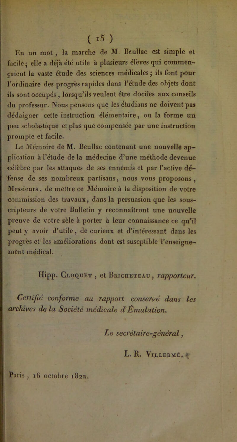 ( ) En un mot , la marche de M, Beullac est simple et facile; elle a déjà été utile à plusieurs élèves qui commen- çaient la vaste étude des sciences médicales ; ils font pour l’ordinaire des progrès rapides dans l’étude des objets dont ils sont occupés , lorsqu’ils veulent être dociles aux conseils du professur. Nous pensons que les étudians ne doivent pas dédaigner celle instruction élémentaire, ou la forme un peu scholastique et plus que compensée par une instruction prompte et facile. Le Mémoire de M. Beullac contenant une nouvelle ap- plication à l’étude de la médecine d’une méthode devenue célèbre par les attaques de ses ennemis et par l’active dé- fense de ses nombreux partisans, nous vous proposons, Messieurs, de mettre ce Mémoire à la disposition de votre commission des travaux, dans la persuasion que les sous- cripteurs de votre Bulletin y reconnaîtront une nouvelle preuve de votre zèle à porter à leur connaissance ce qu’il peut y avoir d’utile, de curieux et d’intéressant dans les progrès et1 les améliorations dont est suscptible l’enseigne- ment médical. Hipp. Cloquet , et Bricheteau, rapporteur. Certifié conforme au rapport conservé dans les archives de la Société médicale d'Émulation. Le secrétaire-général, L. R. VlLLERMÉ. * Paris, iG octobre 1822.