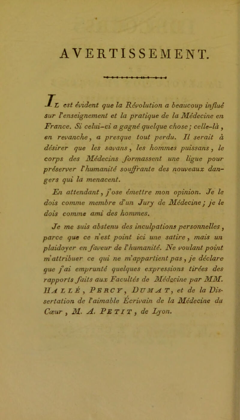 AVERTISSEMENT. J-L est évident que la Révolution a beaucoup injlué sur Venseignement et la pratique de la Médecine en France. Si celui-ci a gagné quelque chose ; celle-là , en revanche, a presque tout perdu. Il serait à désirer que les savans, les hommes puissans, le corps des Médecins formassent une ligue pour préserver rhumanité souffrante des nouveaux dan- gers qui la menacent. En attendant, j'ose émettre mon opinion. Je le dois comme membre d'un Jury de Médecine ; je le dois comme ami des hommes. Je me suis abstenu des inculpations personnelles, parce que ce nest point ici une satire, mais un plaidoyer en faveur de F humanité. Ne voulant point m attribuer ce qui ne mappartient pas , je déclare que ) ai emprunté quelques expressions tirées des rapports faits aux Facultés de Médecine par MM. llALLÊ, PERCV, BU MAT, et de la Dis- sertation de F aimable Ecrivain de la Médecine du Cœur , M. A. PE TI T , de Lyon.