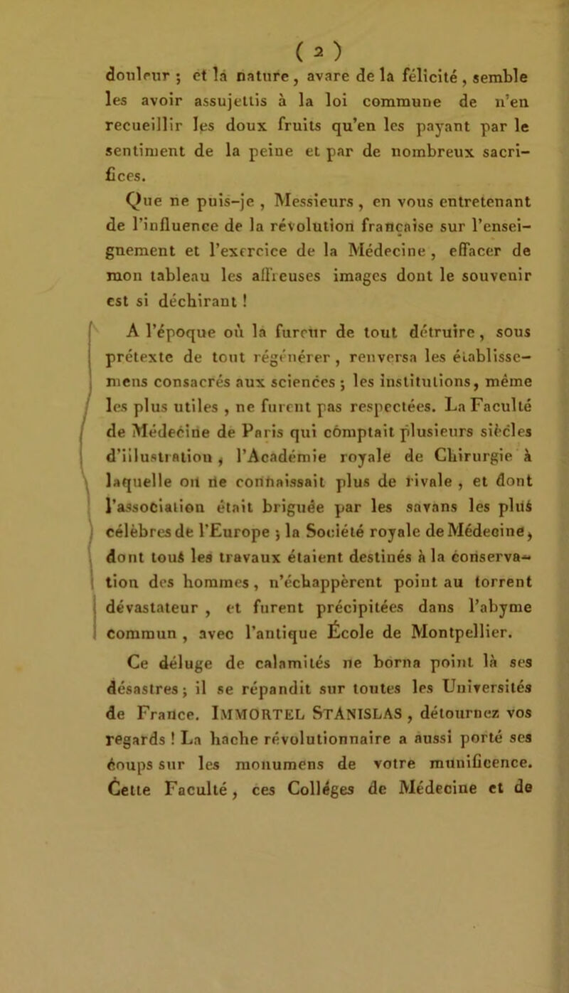 douleur ; et là nature, avare de la félicité , semble les avoir assujettis à la loi commune de n’en recueillir les doux fruits qu’en les payant par le sentiment de la peine et par de nombreux sacri- fices. Que ne puis-je , Messieurs , en vous entretenant de l’influence de la révolution française sur l’ensei- gnement et l’exercice de la Médecine , effacer de mon tableau les affreuses images dont le souvenir est si déchirant ! A l’époque où la fureur de tout détruire, sous prétexte de tout régénérer , renversa les établisse— mens consacrés aux sciences ; les institutions, même les plus utiles , ne furent pas respectées. La Faculté de Médecine de Paris qui comptait plusieurs siècles d’illustration, l’Académie royale de Chirurgie à laquelle on rie connaissait plus de rivale , et dont l’association était briguée par les savans les pluà célèbres de l’Europe ; la Société royale de Médecine, dont touS les travaux étaient destinés à la conserva- tion des hommes, n’échappèrent point au torrent dévastateur , et furent précipitées dans l’abyme commun , avec l’antique École de Montpellier. Ce déluge de calamités ne borna point là ses désastres; il se répandit sur toutes les Universités de France. IMMORTEL STANISLAS , détournez vos regards ! La hache révolutionnaire a aussi porté ses éoups sur les monumens de votre munificence. Cette Faculté, ces Collèges de Médecine et de