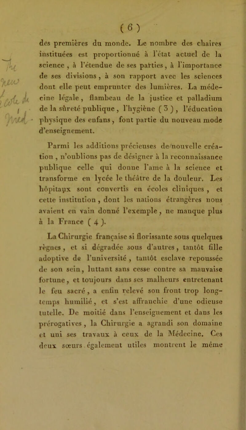 des premières du monde. Le nombre des cliaires instituées est proportionné à l’état actuel de la science , à l’étendue de ses parties, à l’importance de ses divisions , à son rapport avec les sciences dont elle peut emprunter des lumières. La méde- cine légale, flambeau de la justice et palladium de la sûreté publique , l’hygiène ( 3 ) , l’éducation physique des enfans , font partie du nouveau mode d’enseignement. Parmi les additions précieuses de nouvelle créa- tion , n’oublions pas de désigner à la reconnaissance publique celle qui donne l’ame à la science et transforme en lycée le théâtre de la douleur. Les liôpitayx sont convertis en écoles cliniques , et cette institution , dont les nations étrangères nous avaient en vain donné l’exemple, ne manque plus à la France ( 4 ). La Chirurgie française si florissante sous quelques règnes , et si dégradée sous d’autres, tantôt fille adoptive de l’université , tantôt esclave repoussée de son sein, luttant sans cesse contre sa mauvaise fortune, et toujours dans ses malheurs entretenant le feu sacré , a enfin relevé son front trop long- temps humilié, et s’est affranchie d’une odieuse tutelle. De moitié dans l’enseignement et dans les prérogatives , la Chirurgie a agrandi son domaine et uni ses travaux à ceux de la Médecine. Ces deux sœurs également utiles montrent le même