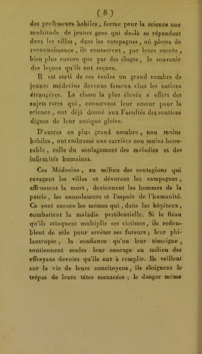 des professeurs hahilcs , forme pour la science une multitude de jeunes gens qui de-dà so répandent dans les ville?, dans les campagnes, où pleins de reconnaissance , ils consacrent , par leurs succès , bien plus encore que par des éloges, le souvenir des leçons qu’ils ont reçues. Il est sorti de ces écoles un grand nombre de jeunes médecins devenus fameux chçz les nations étrangères. La classe la plus élevée a offert des sujets rares qui , conservant leur amour pour la science , ont déjà donné aux Facultés des soutieus dignes de leur antique gloire. D’autres en plus grand nombre , non moins habiles , out embrassé une carrière non mçîns hono- rable , celle du soulagement des maladies et des infirmités humaines. Ces Médecins , au milieu des contagions qui ravagent les villes et dévorent les campagnes , affrontent la mort , deviennent les hommes de la patrie, les consolateurs et l’espoir de l’humanité. Ce sont encore les mêmes qui , dans les hôpitaux, combattent la maladie pestilentielle. Si le fléau qn’ils attaquent multiplie ses victimes, ils redou- blent de zèle pour arrêter ses fureurs ; leur phi- lantropie , la confiance qu’on leur témoigne , soutiennent seules leur courage au milieu des effrayans devoirs qu'ils out à remplir. Ils veillent sur la vie de leurs concitoyens , ils éloignent le trépas de leurs tètes menacées ; le danger même