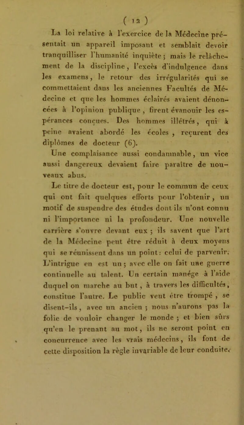 ( ) La loi relative à l’exercice de la Médecine pré- sentait un appareil imposant et semblait devoir tranquilliser l’humanité inquiète ; mais le relâche- ment de la discipline, l’excès d’indulgence dans les examens, le retour des irrégularités qui se commettaient dans les anciennes Facultés de Mé- decine et que les hommes éclairés avaient dénon- cées à l’opinion publique , firent évanouir les es- pérances conçues. Des hommes illétrés, qui à peine avaient abordé les écoles , reçurent des diplômes de docteur (6). Une complaisance aussi condamnable, un vice aussi dangereux devaient faire paraître de nou- veaux abus. Le titre de docteur est, pour le commun de ceux qui ont fait quelques efforts pour l’obtenir, un motif de suspendre des éludes dont ils n’ont connu ni l’importance ni la profondeur. Une nouvelle carrière s’onvre devant eux ; ils savent que l’art de la Médecine peut être réduit à deux moyens qui se réunissent dans un point: celui de parvenir. L’intrigue en est un ; avec elle on fait une guerre continuelle au talent. Un certain manège à l’aide duquel on marche au but , à travers les difficultés, constitue l'autre. Le public veut être trompé , se disent-ils , avec un ancien ; nous n’aurons pas la folie de vouloir changer le monde ; et bien suis qu’en le prenant au mot, ils ne seront point en concurrence avec les vrais médecins, ils font de celte disposition la règle invariable de leur conduite.