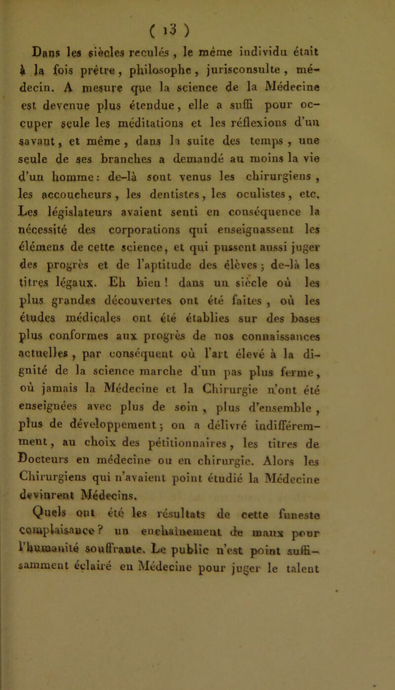( >3 ) Dans les siècles reculés , le même individu était à Ja fois prêtre, philosophe , jurisconsulte , mé- decin. A mesure que la science de la Médecine est devenue plus étendue, elle a suffi pour oc- cuper seule les méditations et les réflexions d’un savant, et même, dans la suite des temps , une seule de ses branches a demandé au moins la vie d’un homme: de-là sont venus les chirurgiens, les accoucheurs , les dentistes, les oculistes, etc. Les législateurs avaient senti en conséquence la nécessité des corporations qui enseignassent les élémens de cette science, et qui pussent aussi juger des progrès et de l’aptitude des élèves ; de-là les titres légaux. Eh bien ! dans un siècle où les plus grandes découvertes ont été faites , où les études médicales ont été établies sur des bases plus conformes aux progrès de nos connaissances actuelles , par conséquent où l’art élevé à la di- gnité de la science marche d’un pas plus ferme, où jamais la Médecine et la Chirurgie n’ont été enseignées avec plus de soin , plus d’ensemble , plus de développement ; on a délivré indifférem- ment , au choix des pétitionnaires, les titres de Docteurs en médecine ou en chirurgie. Alors les Chirurgiens qui n’avaient point étudié la Médecine devinrent Médecins. Quels ont été les résultats de cette funeste complaisance ? un enchaînement de maux pour 1 humanité souflraote. Le public n’est point suffi—- samment éclairé en Médecine pour juger le talent