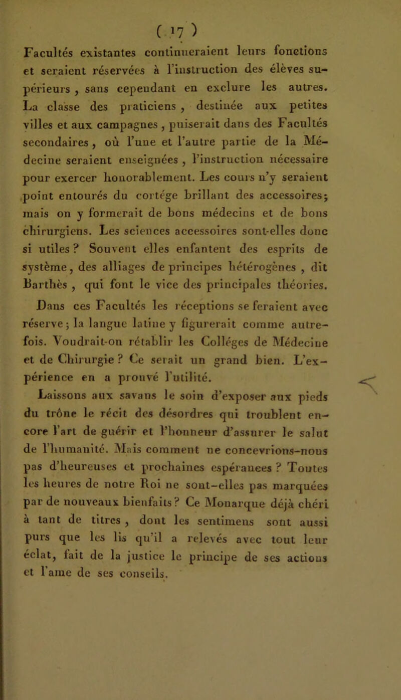 ( »7 ) Facultés existantes continueraient leurs fonctions et seraient réservées à l'instruction des élèves su- périeurs , sans cependant en exclure les autres. La classe des piaticiens, destinée aux petites villes et aux campagnes , puiserait dans des Facultés secondaires , où l’une et l’autre partie de la Mé- decine seraient enseignées , l’instruction nécessaire pour exercer houorablement. Les cours u’y seraient point entourés du cortège brillant des accessoires; mais on y formerait de bons médecins et de bons chirurgiens. Les sciences accessoires sont-elles donc si utiles ? Souvent elles enfantent des esprits de système, des alliages de principes hétérogènes , dit Barthès , qui font le vice des principales théories. Dans ces Facultés les réceptions se feraient avec réserve; la langue latine y figurerait comine autre- fois. Voudrait-on rétablir les Collèges de Médecine et de Chirurgie ? Ce serait un grand bien. L’ex- périence en a prouvé l’utilité. Laissons aux sa va ns le soin d’exposer aux pieds du trône le récit des désordres qui troublent en- core l’art de guérir et l’honneur d’assurer le salut de l’humanité. Mais comment ne concevrions-nous pas d’heureuses et prochaines espérances ? Toutes les heures de notre Roi ne sout-elles pas marquées par de nouveaux bienfaits? Ce Monarque déjà chéri à tant de titres , dont les sentimens sont aussi purs que les lis qu’il a relevés avec tout leur éclat, fait de la justice le principe de ses actions et 1 aine de ses conseils.