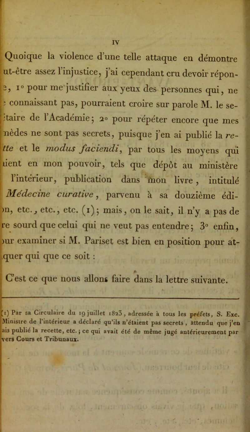 I Quoique la violence d’une telle attaque en démontre I ut-etre assez 1 injustice, j ai cependant cru devoir répon- 5, 1° pour me-justifier aux yeux des personnes qui, ne î connaissant pas, pourraient croire sur parole M. le se- ctaire de 1 Academie j 2° pour repeter encore que mes nèdes ne sont pas secrets, puisque j’en ai publié la re- tte et le modus faciendi^ par tous les moyens qui lient en mon pouvoir, tels que dépôt au ministère l’intérieur, publication dans'‘ftion livre, intitulé ; Médecine curative, parvenu à sa douzième édi- bn, etc.^ etc., etc. (i); mais, on le sait, il n’y a pas de ÿ-e sourd que celui qui ne veut pas entendre ; 3° enfin, )ur examiner si M. Pariset est bien en position pour at- .quer qui que ce soit : C’est ce que nous allons faire dans la lettre suivante. ;i) Par sa Circulaire du 19 juillet i8a3, adressée à tous les préfets, S. Exc. Ministre de l’intérieur a déclaré qu’ils n’étaient pas secrets , attendu que j’en ais publié la recette, etc. ; ce qui avait été de même jugé antérieurement par vers Cours et Tribunaux. , 3