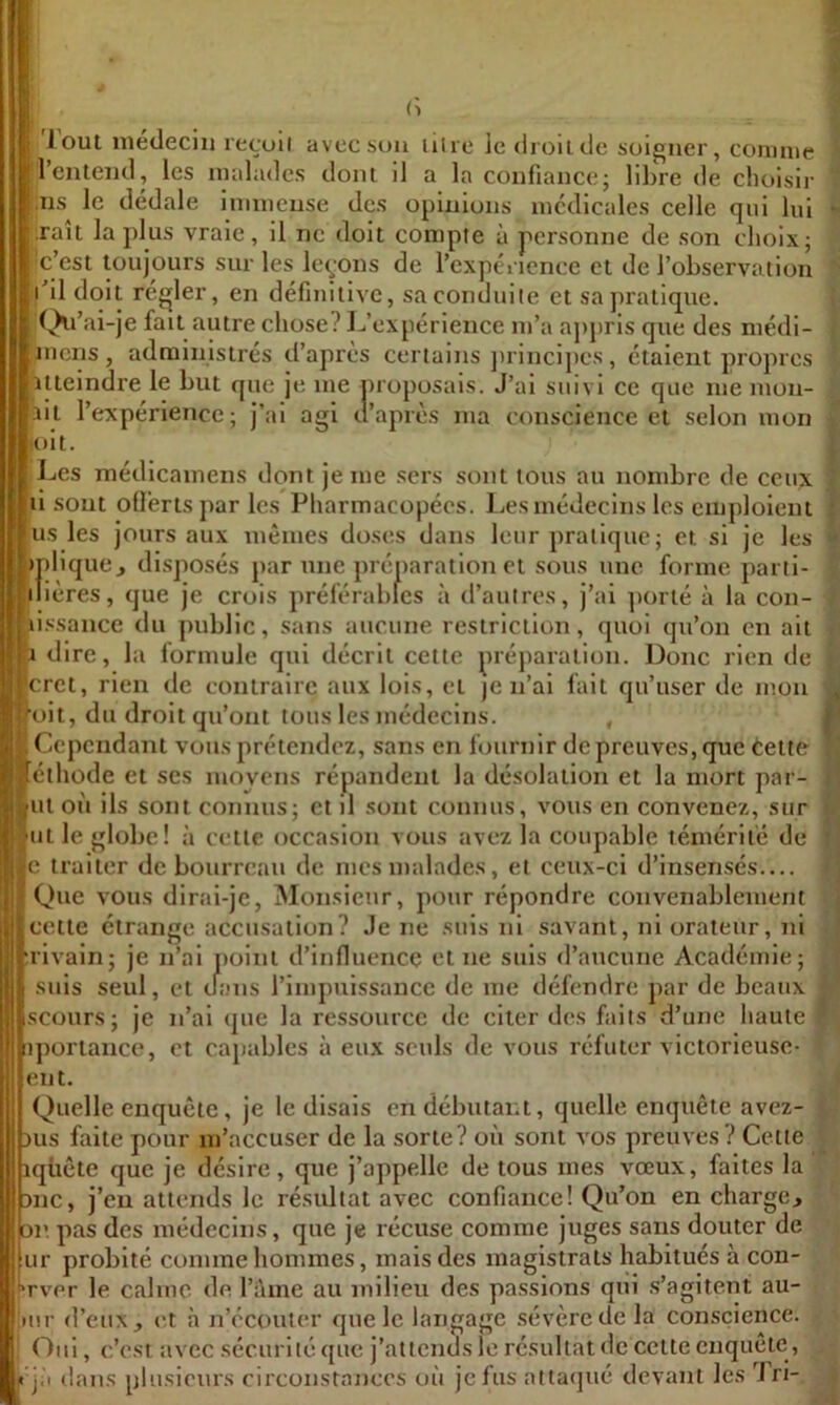 I l\ 'Joui inédeciu reçull avec sou litre le droilcic soigner, connue l’entend, les malades dont il a la confiance; libre de choisir :iis le dédale iniineuse des opinions medicales celle qui lui raît la plus vraie, il ne doit compte à personne de son choix; 'c’est toujours sur les levons de l’expérience et de l’observa tion l’il doit régler, en définitive, saconduile et sajiralique. (^l’ai-je fait autre chose? L’expérience m’a a]>pris que des médi- mens, administrés d’après certains jtrincipes, étaient propres ilteindre le but que je me proposais. J’ai suivi ce que me mon- ail l’expérience; j’ai agi d’après ma conscience et selon mon lolt. Les médicamens dont je me sers sont tous au nombre de ceux il sont oÜérls par les Pharmacopées. J^es médecins les emploient us les jours aux mêmes doses dans leur pratique; et si je les ‘ipliquCj disposés par une préparation et sous une forme parti- ilières, cjue je crois préférables à d’autres, j’ai ])orlé à la con- tissance du public, sans aucune restriction, quoi qu’on en ait |i dire, la lormule qui décrit celte préparation. Donc rien de cret, rien de contraire aux lois, et je n’al fait qu’user de mon ‘oit, du droit qu’ont tous les médecins. , Cependant vous prétendez, sans en fournir de preuves, que éeite éthode et scs moyens répandent la désolation et la mort par- ut oit ils sont connus; et il sont connus, vous en convenez, sur But le globe! à cette occasion vous avez la coupable témérité de |gc traiter de bourreau de mes malades, et ceux-ci d’insensés— Que vous dirai-je, Monsieur, pour répondre convenablement «cette étrange accusation? Je ne suis ni savant, ni orateur, ni Irivaln; je n’ai iioini d’influence et ne suis d’aucune Académie; suis seul, et tfans l’impuissance de me défendre par de beaux scüurs; je n’al que la ressource de citer des faits d’une haute iporlance, et capables à eux seuls de vous réfuter victorieuse- eut. Quelle enquête, je le disais en débutant, quelle enquête avez- )us faite pour m’accuser de la sorte? où sont vos preuves? Celte iqiiête que je désire, que j’appelle de tous mes vœux, faites la DUC, j’en attends le résultat avec confiance! Qu’on en charge, or pas des médecins, que je récuse comme juges sans douter de ur probité comme hommes, mais des magistrats habitués à con- ‘rver le calme de l’ame au milieu des passions qui .s’agitent au- luir d’eux, et à n’ccouter que le langage sévère de la conscience. ! Oui, c’est avec sécurité que j’attends le résultat de celte enquête, Il jà tlans plusieurs circonstances où je fus attaqué devant les Tri- I