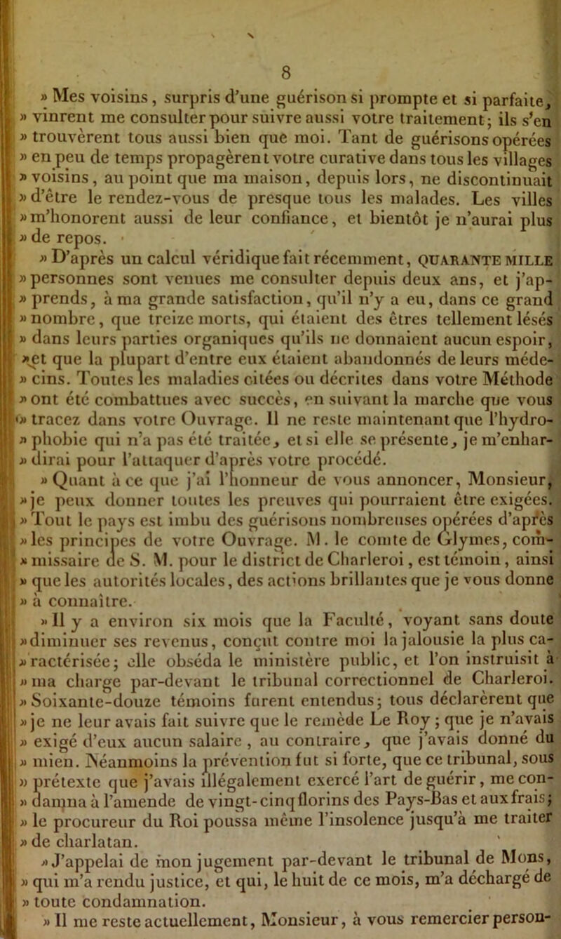 » Mes voisins, surpris d’une guérison si prompte et si parfaite^! » vinrent me consulter pour suivre aussi votre traitement; ils s’eni » trouvèrent tous aussi bien que moi. Tant de guérisons opérées » en peu de temps propagèren t votre curative dans tous les villages » voisins, au point que ma maison, depuis lors, ne discontinuait J) d’être le rendez-vous de presque tous les malades. Les villes » m’honorent aussi de leur confiance, et bientôt je n’aurai plus » de repos. ■ » D’après un calcul véridique fait récemment, quarante mille » personnes sont venues me consulter depuis deux ans, et j’ap- y> prends, à ma grande satisfaction, qu’il n’y a eu, dans ce grand » nombre, que treize morts, qui étaient des êtres tellement lésés » dans leurs parties organiques qu’ils ne donnaient aucun espoir, j^et que la plupart d’entre eux étaient abandonnés de leurs méde- \ » cins. Toutes les maladies citées ou décrites dans votre Méthode •; j>ont été combattues avec succès, en suivant la marche que vous ï U» tracez dans votre Ouvrage. 11 ne reste maintenant que l’hydro- ; fl phobie qui n’a pas été traitée j et si elle se présente, je m’enhar- \ I fl dirai pour l’attaquer d’après votre procédé. ^ «Quant à ce que j’ai l’honneur de vous annoncer, Monsieur, «je peux donner toutes les preuves qui pourraient être exigées. < fl Tout le pays est imbu des guérisons nombreuses opérées d’apfès ' fl les principes de votre Ouvraqe. M. le comte de Glymes, coih'- J fl missaire de 8. M. pour le district de Charlerol, est témoin, ainsi ' fl que les autorités locales, des actions brillantes que je vous donne ■ fl à connaître. _ 1 » 11 y a environ six mois que la Facidté, voyant sans doute fl diminuer ses revenus ‘ ’ ‘ »1 us, conçut contre mol la jalousie la plus ca- _ flractérisée; elle obséda le ministère public, et l’on instruisit à fl ma charge par-devant le tribunal correctionnel de Charleroi. fl Soixante-douze témoins furent entendus; tous déclarèrent que fl je ne leur avais fait suivre que le remède Le Roy ; que je n’avais fl exigé d’eux aucun salaire , au contraire, que j’avais donné du fl mien. INéanmoins la prévention fut si forte, que ce tribunal, sous » prétexte cjue j’avais illégalement exercé l’art de guérir, mecqn- » danjna à l’amende de vingt-cinq florins des Pays-Bas et aux frais; fl le procureur du Roi poussa même l’insolence jusqu’à me traiter fl de charlatan. fl J’appelai de fnon jugement par-devant le tribunal de Mons, » qui m’a rendu justice, et qui, le huit de ce mois, m’a déchargé de » toute condamnation. fl 11 me reste actuellement. Monsieur, à vous remercier person-