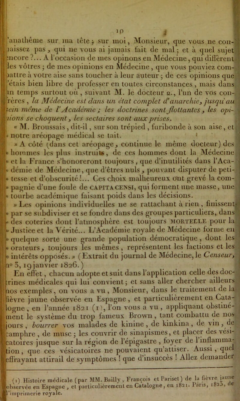 l . ’P i |anaihême sur ma lêie j sur moi, Monsieur, que vous ne con-^ laissez pas qui ne vous al jamais fait de mal; et à quel sujet îiicore ?... A l’occasion de mes opinons eu Médecine, qui dillérent- les vôtres ; de mes opinions en Médecine, que vous pouviez com- • lattre à votre aise sans toucher à leur auteur ; de ces opinions que  'étais bien libre de professer en toutes circonstances , mais dans in temps surtout où , suivant M. le docteur a., l’un de vos con- rères , la Médecine est dans un état complet d’anarchie y jusqu au ; fem même de l’Académie ; les doctrines sont Jloltantes, les opi- f lions se choquent, les sectaires sont aux prises. I « M. Broussais, dit-il, sur son trépied , furibonde à son aise, et •) notre aréopage médical se tait. • i «A coté (dans cet aréopage, continue le même docteur) des ' b hommes les plus instruite, de ces hommes dont la Médecine ,»* et la France .s’honoreront toujours, que d’inutilités dans l’Aca- }> démie de Médecine, que d’êtres nuis j pouvant disputer de peti- i* tesse et d’obscurité !... Ces choix malheureux ont grevé la com- pagnie d’une foule de capitaCENSI, qui forment une masse, une tourbe académique faisant poids dans les décisions. » Les opinions individuelles ne se rattachant à rien, finissent par se subdiviser et se fondre dans des groupes particuliers, dans h des coteries dont l’atmosphère est toujours mortelle pour la !» Justice et la Vérité... L’Académie royale de Médecine forme en quelque sorte une grande population démocratique, dont les «orateurs, toujours les mêmes, représentent les lactlons et les j I) intérêts opposés. » (Extrait du journal de Médecine,le Censeufy a° 3, ig janvier 1826.) En efi'et, chacun adopte et suit dans l’application celle des doc- ^ :rines médicales qui lui convient; et sans aller chercher ailleurs,! aos exemples, on vous a vu , Monsieur, dans le traitement de lu. lèvre jaune observée en Espagne , et particulièrement en Cata- ogne, en l’année 1821 (i', l’on vous a vu, appliquant obstiné- jinent le système du trop fameux Brown, tant combattu de nos jours, bourrer vos malades de kinine, de kinkina, de vin, de icamphre , de musc ; les couvrir de sinapismes, et placer des vési- catoires jusque sur la région de l’épigastre , foyer de 1 inflamma' ion, que ces vésicatoires ne pouvaient qu’attiser. Aussi, que Brayant attirail de symptômes ! que d’insucces ! Allez demander I (1) Histoire médicale (par MM. Bailly , François et Parisel) de la fièvre jaune [cibservée en Espagne , et particulièrement en Catalogne, en 1821. I ans, 1820, e ’impriinerie royale.