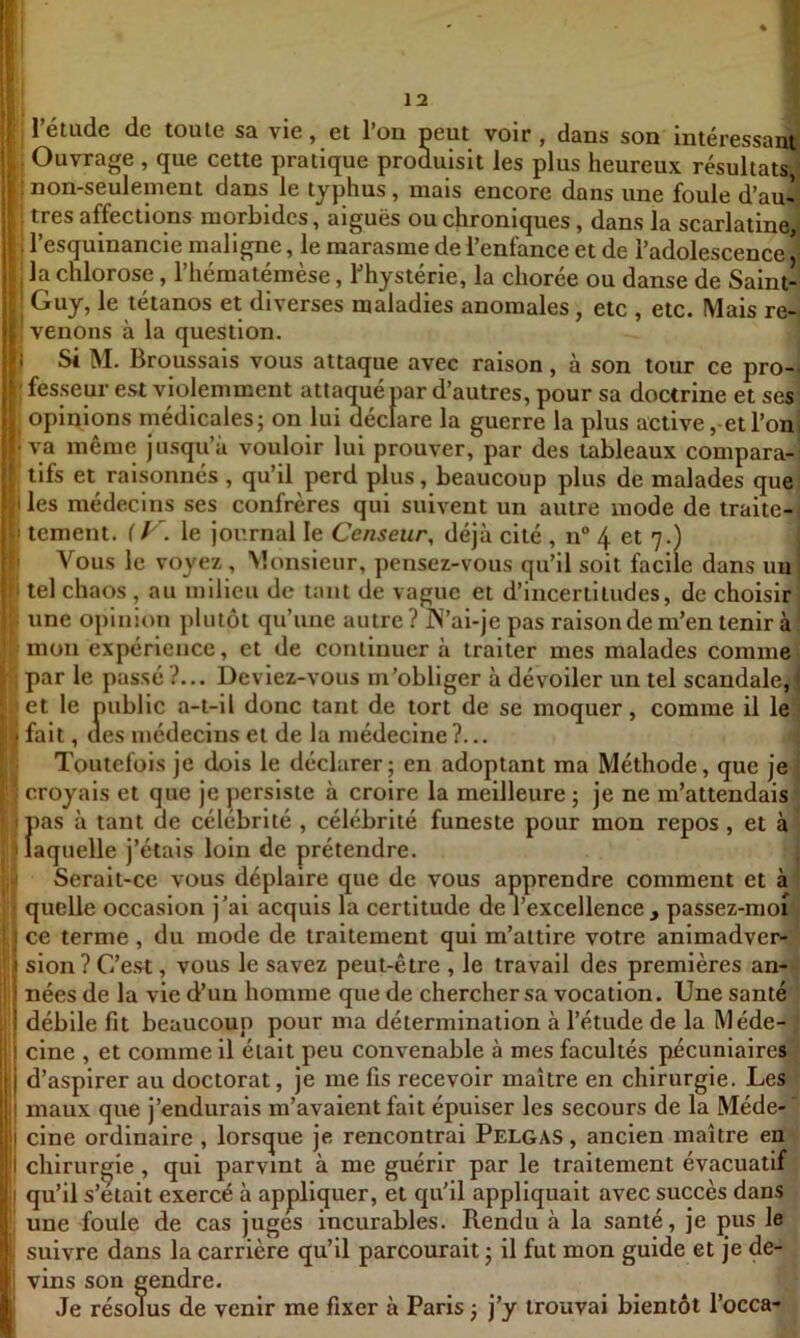 rétude de toute sa vie, et l’on peut voir , dans son intéressant ! Ouvrage , que cette pratique produisit les plus heureux résultats/ ; non-seulement dans le typhus, mais encore dans une foule d’au^l ; Guy, le tétanos et diverses maladies anomales, etc , etc. Mais re- I venons à la question. j I Si M. Broussais vous attaque avec raison, à son tour ce pro-i ' fesseur est violemment attaqué par d’autres, pour sa doctrine et ses opinions médicales; on lui déclare la guerre la plus active , etl’on • va même jusqu’à vouloir lui prouver, par des tableaux compara- tifs et raisonnés , qu’il perd plus, beaucoup plus de malades quel I les médecins ses confrères qui suivent un autre mode de traite- I tement. le journal le Censeur, déjà cité , n° 4 et 7.) I Vous le voyez , Monsieur, pensez-vous qu’il soit facile dans un I tel chaos , au milieu de tant de vague et d’incertitudes, de choisir ■ une opinion plutôt qu’une autre ? IN’ai-je pas raison de m’en tenir à mon expérience, et de continuer à traiter mes malades comme Il par le passé ?... Deviez-vous m’obliger à dévoiler un tel scandale, j,'et le public a-t-il donc tant de tort de se moquer, comme il le il fait, (les médecins et de la médecine ?... J Toutefois je dois le déclarer; en adoptant ma Méthode, que je ? croyais et que je persiste à croire la meilleure ; je ne m’attendais })as à tant de célébrité , célébrité funeste pour mon repos , et à aquelle j’étais loin de prétendre. i Serait-ce vous déplaire que de vous apprendre comment et à quelle occasion j’ai acquis la certitude de l’excellence, passez-nioi' ce terme , du mode de traitement qui m’attire votre animadver-, sion? C’est, vous le savez peut-être , le travail des premières an-<l nées de la vie d’un homme que de chercher sa vocation. Une santé ' débile fit beaucoup pour ma détermination à l’étude de la Méde- f i cine , et comme il était peu convenable à mes facultés pécuniaires'] j d’aspirer au doctorat, je me fis recevoir maître en chirurgie. Les ' I maux que j’endurais m’avaient fait épuiser les secours de la Méde-' cine ordinaire , lorsque je rencontrai Pelgas , ancien maître en chirurgie , qui parvint à me guérir par le traitement évacuatif I qu’il s’etait exercé à appliquer, et qu'il appliquait avec succès dans une foule de cas juges incurables. Rendu à la santé, je pus le suivre dans la carrière qu’il parcourait; il fut mon guide et je de- vins son gendre. Je résolus de venir me fixer à Paris ; j’y trouvai bientôt l’occa-