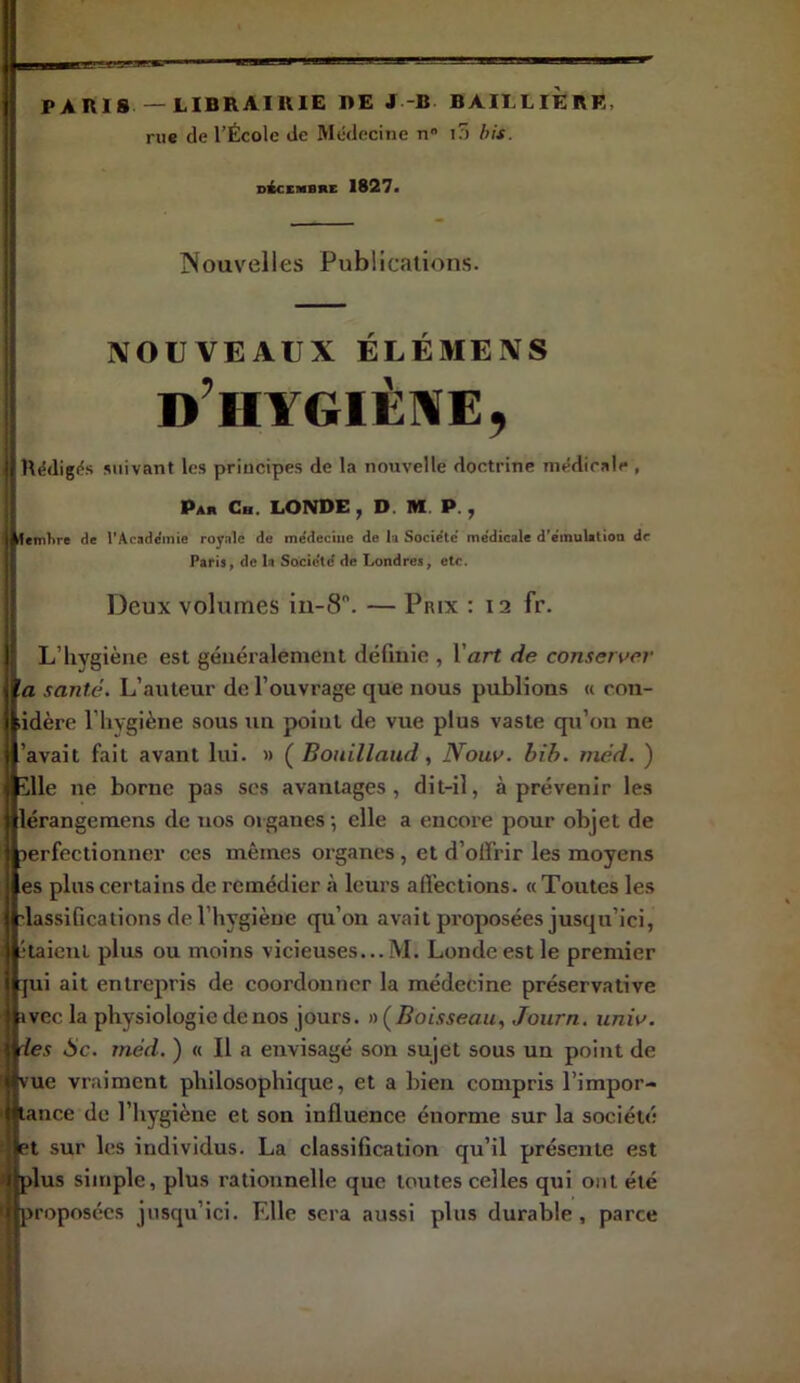 ■wawjw-' PAHI8 — LIBRAIRIE 1>E J-B BAILLIERE, rue de l’École Je Médecine n K) his. nécEMBRE 1827> Nouvelles Publications. NOUVEAUX ÉLÉMENS d’hygiène, Rédigés suivant les principes de la nouvelle doctrine médicale , I Par Ch. LONDE , D. M P. , I de l'Acaddmie royale de me'deciiie de la Socidte' me'dicale d'e'inulatioa de Paris, de h Société de Londres, etc. I Deux volumes in-8. — Prix : 12 fr. ! L’hygiène est généralement définie , l’art de conserver ! 'a santé. L’auteur de l’ouvrage que nous publions « cou- ’ idère l’hygiène sous un point de vue plus vaste qu’on ne ’avait fait avant lui. » ( Bouillaud, Nouv. bih. méd. ) I.e ne borne pas scs avantages, dit-il, à prévenir les rangemens de nos organes -, elle a encore pour objet de rfectionner ces mêmes organes, et d’olï’rir les moyens plus certains de remédier à leurs afiections. «Toutes les ssifications de l’hygiène qu’on avait proposées jusqu’ici, lient plus ou moins vicieuses...M. Londe est le premier i ait entrepris de coordonner la médecine préservative Gc la physiologie de nos jours. » (Boisseau, Journ. iiniv. s Sc. méd. ) « Il a envisagé son sujet sous un point de e vraiment philosophique, et a bien compris l’impor- ace de l’hygiène et son influence énorme sur la société sur les individus. La classification qu’il présente est us simple, plus rationnelle que toutes celles qui ont été oposées jusqu’ici. Elle sera aussi plus durable, parce